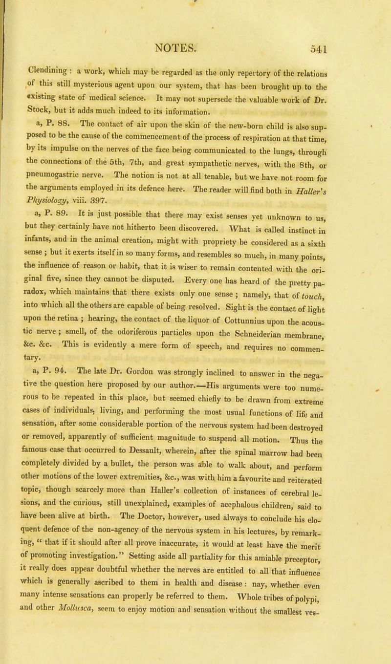 Glendining : a work, which may be regarded as the only repertory of the relations of this still mysterious agent upon our system, that has been brought up to the existing state of medical science. It may not supersede the valuable work of Dr. Stock, but it adds much indeed to its information. a, P. 88. The contact of air upon the skin of the new-born child is also sup- posed to be the cause of the commencement of the process of respiration at that time, by its impulse on the nerves of the face being communicated to the lungs, through the connections of the 5th, 7th, and great sympathetic nerves, with the 8th, or pneumogastric nerve. The notion is not at all tenable, but we have not room for the arguments employed in its defence here. The reader will find both in Haller's Physiology, viii. 397. a, P. 89. It is just possible that there may exist senses yet unknown to us, but they certainly have not hitherto been discovered. What is called instinct in infants, and in the animal creation, might with propriety be considered as a sixth sense ; but it exerts itself in so many forms, and resembles so much, in many points, the influence of reason or habit, that it is wiser to remain contented with the ori- ginal five, since they cannot be disputed. Every one has heard of the pretty pa- radox, which maintains that there exists only one sense ; namely, that of touch, into which all the others are capable of being resolved. Sight is the contact of light upon the retina ; hearing, the contact of the liquor of Cottunnius upon the acous- tic nerve; smell, of the odoriferous particles upon the Schneiderian membrane, &c. &c. This is evidently a mere form of speech, and requires no commen- tary. a, P. 94-. The late Dr. Gordon was strongly inclined to answer in the nega- tive the question here proposed by our author—His arguments were too nume- rous to be repeated in this place, but seemed chiefly to be drawn from extreme cases of individuals, living, and performing the most usual functions of life and sensation, after some considerable portion of the nervous system had been destroyed or removed, apparently of sufficient magnitude to suspend all motion. Thus the famous case that occurred to Dessault, wherein, after the spinal marrow had been completely divided by a bullet, the person was able to walk about, and perform other motions of the lower extremities, &c., was with him a favourite and reiterated topic, though scarcely more than Haller’s collection of instances of cerebral le- sions, and the curious, still unexplained, examples of acephalous children, said to have been alive at birth. The Doctor, however, used always to conclude his elo- quent defence of the non-agency of the nervous system in his lectures, by remark- ing, « that if it should after all prove inaccurate, it would at least have the merit of promoting investigation.” Setting aside all partiality for this amiable preceptor, it really does appear doubtful whether the nerves are entitled to all that influence which is generally ascribed to them in health and disease : nay, whether even many intense sensations can properly be referred to them. Whole tribes of polypi and other Mollusca, seem to enjoy motion and sensation without the smallest ves-