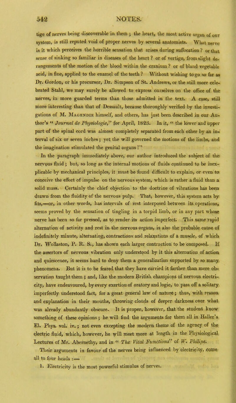 tige of nerves being discoverable in them ; the heart, the most active organ of our system, is still reputed void of proper nerves by several anatomists. What nerve b it which perceives the horrible sensation that arises during suifocation ? or that sense of sinking so familiar in diseases of the heart ? or of vertigo, from slight de- rangements of the motion of the blood within the cranium ? or of bland vegetable acid, in fine, applied to the enamel of the teeth ? Without wishing to go so far as Dr. Gordon, or his precursor, Dr. Simpson of St. Andrews, or the still more cele- brated Stahl, we may surely be allowed to express ourselves on the office of the nerves, in more guarded terms than those admitted in the text. A case, still more interesting than that of Dessault, because thoroughly verified by the investi- gations of M. Magenoie himself, and others, has just been described in our Au- thor’s “ Journal de Physiologie, for April, 1823. In it, “ the lower and upper part of the spinal cord was almost completely separated from each other by an in- terval of six or seven inches; yet the will governed the motions of the limbs, and the imagination stimulated the genital organs !” In the paragraph immediately above, our author introduced the subject of the nervous fluid ; but, so long as the internal motions of fluids continued to be inex- plicable by mechanical principles, it must be found difficult to explain, or even to conceive the effect of impulse on the nervous system, which is rather a fluid than a solid mass. Certainly the chief objection to the doctrine of vibrations has been drawn from the fluidity of the nervous pulp. That, however, this system acts by fits,—or, in other words, has intervals of rest interposed between its operations, seems proved by the sensation of tingling in a torpid limb, or in any part whose nerve has been so far pressed, as to render its action imperfect. This same rapid alternation of activity and rest in the nervous organs, is also the probable cause of indefinitely minute, alternating, contractions and relaxations of a muscle, of which Dr. Wollaston, P. R. S., lias shown each larger contraction to be composed. If the assertors of nervous vibration only understood by it this alternation of action and quiescence, it seems hard to deny them a generalization supported by so many phenomena. But it is to be feared that they have carried it farther than mere ob- servation taught them ; and, like the modern British champions of nervous electri- city, have endeavoured, by every exertion of oratory and logic, to pass off a solitary imperfectly understood fact, for a great general law of nature; thus, with reason and explanation in their mouths, throwing clouds of deeper darkness over what was already abundantly obscure. It is proper, however, that the student know something of these opinions; he will find the arguments for them all in Haller’s El. Pliys. vol. iv.; not even excepting the modern theme of the agency of the electric fluid, which, however, he will meet more at length in the Physiological Lectures of Mr. Abernethy, and in “ The Vital Functions of If. Philips. Their arguments in favour of the nerves being influenced by electricity, come all to four heads :— 1. Electricity is the most powerful stimulus of nerves.