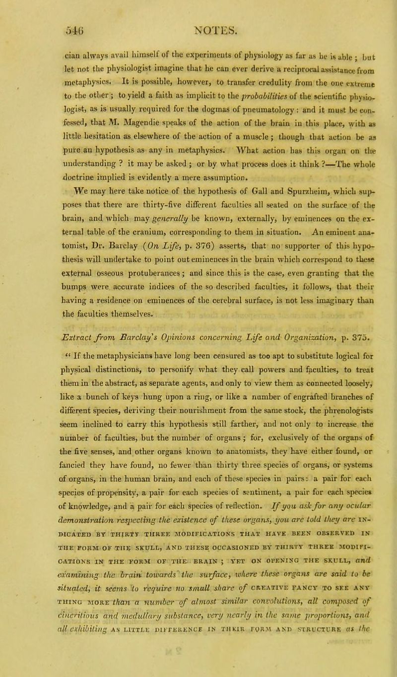 cian always avail liimselt of the experiments of physiology as far as be is able ; but let not the physiologist imagine that he can ever derive a reciprocal assistance from metaphysics. It is possible, however, to transfer credulity from the one extreme to the other ; to yield a faith as implicit to the probabilities of the scientific physio- logist, as is usually required for the dogmas of pncumatology: and it must be con- fessed, that M. Magendie speaks of the action of the brain in this place, with as little hesitation as elsewhere of the action of a muscle; though that action be as pure an hypothesis as any in metaphysics. What action has this organ on the understanding ? it may be asked ; or by what process does it think ?—The whole doctrine implied is evidently a mere assumption. We may here take notice of the hypothesis of Gall and Spurzheim, which sup- poses that there are thirty-five different faculties all seated on the surface of the brain, and which may generally be known, externally, by eminences on the ex- ternal table of the cranium, corresponding to them in situation. An eminent ana- tomist, Dr. Barclay (On Life, p. 376) asserts, that no supporter of this hypo- thesis will undertake to point out eminences in the brain which correspond to these external osseous protuberances; and since this is the case, even granting that the bumps were accurate indices of the so described faculties, it follows, that their having a residence on eminences of the cerebral surface, is not less imaginary than the faculties themselves. Extract from Barclay's Opinions concerning Life and Organization, p. 375. “ If the metaphysicians have long been censured as too apt to substitute logical for physical distinctions, to personify what they call powers and faculties, to treat them in the abstract, as separate agents, and only to view them as connected loosely, like a bunch of keys hung upon a ring, or like a number of engrafted branches of different species, deriving their nourishment from the same stock, the phrenologists seem inclined to carry this hypothesis still farther, and not only to increase the number of faculties, but the number of organs ; for, exclusively of the organs of the five senses, and other organs known to anatomists, they have either found, or fancied they have found, no fewer than thirty three species of organs, or systems of organs, in the human brain, and each of these species in pairs: a pair for each species of propensity, a pair for each species of sentiment, a pair for each species of knowledge, and a pair for each species of reflection. If yon ask for any oculur demonstration respecting the existence of these organs, you are told they arc in- dicated BY THIRTY THREE MODIFICATIONS THAT HAVE BEEN OBSERVED IN THE FORM OF THE SKULL, AND THESE OCCASIONED BY THIRTY THREE MODIFI- CATIONS IN THE FORM OF THE BRAIN ; YET ON OPENING THE SKULL, and examining the brain towards the surface, where these organs are said to be situated, it seems to require no small share of creative fancy to see any thing more than a number of almost similar convolutions, all composed of cinerilious and medullary substance, very nearly in the same proportions, and all exhibiting as little difference in their form and structure as the