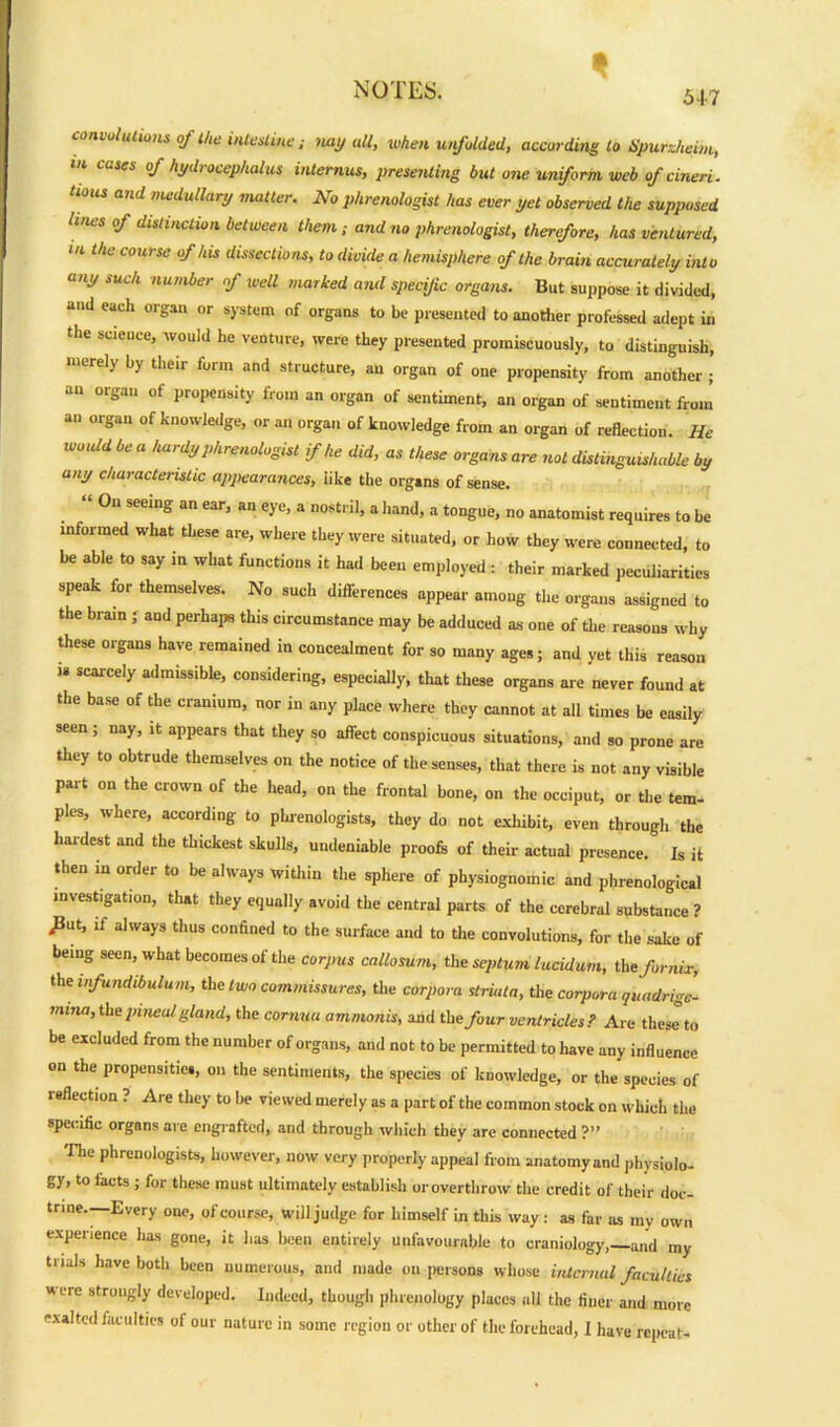 54-7 convolutions of the intestine : nay all, when unfolded, according to Spurzheim, in cases of hydrocephalus internus, presenting but one uniform web of cineri. tious and medullary matter. No phrenologist has ever yet observed the supposed lines of distinction between them; and no phrenologist, therefore, has ventured, m the course of his dissections, to divide a hemisphere of the brain accurately into any such number of well marked and specific organs. But suppose it divided, and each organ or system of organs to be presented to another professed adept in the seieuce, would he venture, were they presented promiscuously, to distinguish, merely by their form and structure, au organ of one propensity from another ; au organ of propensity from an organ of sentiment, an organ of sentiment from an organ of knowledge, or an organ of knowledge from an organ of reflection. He would be a hardy phrenologist if he did, as these organs are not distinguishable by any characteristic appearances, like the organs of sense. “ °n Seelg an ear’ an e>’e> a nostl i]. a hand, a tongue, no anatomist requires to be informed what these are, where they were situated, or how they were connected, to be able to say in what functions it had been employed : their .narked peculiarities speak for themselves. No such dilferences appear among the organs assigned to the brain ; aud perhaps this circumstance may be adduced as one of the reasons why these organs have remained in concealment for so many ages; and yet this reason  SCarCe'y admissible, considering, especially, that these organs are never found at the base of the cranium, nor in any place where they cannot at all times be easily seen; nay, it appears that they so affect conspicuous situations, and so prone are they to obtrude themselves on the notice of the senses, that there is not any visible part on the crown of the head, on the frontal bone, on the occiput, or the tern- pies, where, according to phrenologists, they do not exhibit, even through the hardest and the thickest skulls, undeniable proofs of their actual presence. Is it then in order to be always within the sphere of physiognomic and phrenological mvest.gat.on, that they equally avoid the central parts of the cerebral substance ? ^ut, if always thus confined to the surface and to the convolutions, for the sake of being seen, what becomes of the corpus callosum, the septum lucidum, the fornix, the infundibulum, the two commissures, the corpora striata, the corpora quadrige- mina, the pineal gland, the cornua ammonis, and the/our ventricles? Are these to be excluded from the number of organs, and not to be permitted to have any influence on the propensities, on the sentiments, the species of knowledge, or the species of reflection ? Are they to be viewed merely as a part of the common stock on which the specific organs are engrafted, and through which they are connected ?” The phrenologists, however, now very properly appeal from anatomy and physiolo- gy, to lacts ; for these must ultimately establish or overthrow the credit of their doc- trine—Every one, of course, will judge for himself in this way : as far as my own experience has gone, it lias been entirely unfavourable to craniology,— and my trials have both been numerous, and made on persons whose internal faculties were strongly developed. Indeed, though phrenology places all the finer and more exalted faculties of our nature in some region or other of the forehead, 1 have repeat-