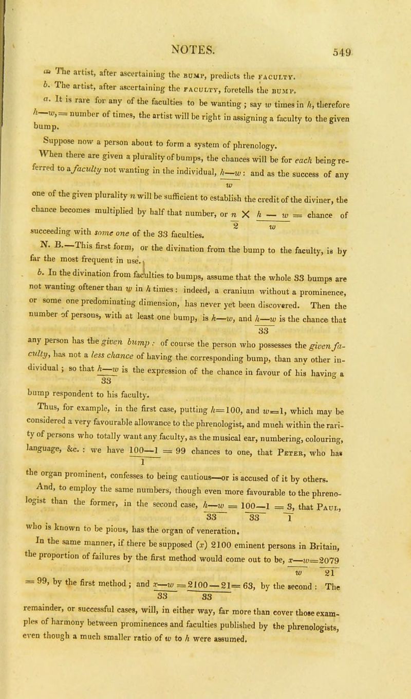 “ The artist, after ascertaining the bump, predicts tiie faculty-. b. The artist, after ascertaining the faculty, foretells the bump. It is raie foi any of the faculties to be wanting ; say w times in h, therefore number of times, the artist will be right in assigning a faculty to the given bump. Suppose now a person about to form a system of phrenology. When there are given a plurality of bumps, the chances will be for each being re- ferred to a faculty not wanting in the individual, h—w: and as the success of any w of the gi\ en plurality n will be sufficient to establish the credit of the diviner, the chance becomes multiplied by half that number, or n X h - w = chance of succeeding with some one of the 33 faculties. N. B.—This first form, or the divination from the bump to the faculty, is by far the most frequent in use.. b. In the divination from faculties to bumps, assume that the whole S3 bumps are not wanting oftenerthan w in h times : indeed, a cranium without a prominence, or some one predominating dimension, has never yet been discovered. Then the number of persons, with at least one bump, is h—w, and h—w is the chance that 33 any person has the given bump , of course the person who possesses the given fa- culty, lias not a less chance of having the corresponding bump, than any other in- dividual ; so that h—w is the expression of the chance in favour of his having a 33 bump respondent to liis faculty. Thus, for example, in the first case, putting 4= 100, and u-=l, which may be considered a very favourable allowance to the phrenologist, and much within the rari- ty of persons who totally want any faculty, as the musical ear, numbering, colouring, language, &c. : we have 100—1 - 99 chances to one, that Peter, who has 1 the organ prominent, confesses to being cautious—or is accused of it by others. And, to employ the same numbers, though even more favourable to the phreno- logist than the former, in the second case, h—w = 100—1 = 3, that Paul, 33 ~W T who is known to be pious, has the organ of veneration. In the same manner, if there be supposed (x) 2100 eminent persons in Britain, the piopoition of failures by the first method would come out to be, x w=2079 w 21 = 99, by the first method ; and .r—w =2100 — 21= 63, by the second : The 33 33 remainder, or successful cases, will, in either way, far more than cover those exam- ples of harmony between prominences and faculties published by the phrenologists, even though a much smaller ratio of w to h were assumed.