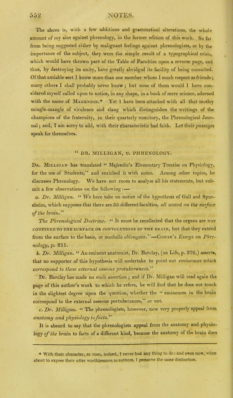 The above is, with a few additions and grammatical alterations, the whole amount of my sins against phrenology, in the former edition of this work. So far from being suggested either by malignant feelings against phrenologists, or by the importance of the subject, they were the simple result of a typographical crisis, which would have thrown part of the Table of Faculties upon a reverse page, and thus, by destroying its unity, have greatly abridged its facility of being consulted. Of that amiable sect I know more than one member whom I much respect as friends; many others I shall probably never know; but none of them would I have con- sidered myself called upon to notice, in any shape, in a book of mere science, adorned with the name of Magendie.* Yet 1 have been attacked with all that motley mingle-mangle of virulence and slang which distinguishes the writings of tlie champions of the fraternity, in their quarterly vomitory, the Phrenological Jour- nal ; and, I am sorry to add, with their characteristic bad faith. Let their passage* speak for themselves. “ DR. MILLIGAN, V. PHRENOLOGY. Dr. Milligan has translated “ Ma/endie’s Elementary Treatise on Physiology, for the use of Students,” and enriched it with notes. Among other topics, he discusses Phrenology. We have not room to analyse all his statements, but sub- mit a few observations on the following : — 0. Dr. Milligan. “We here take no notice of the hypothesis of Gall and Spur- zheim, which supposes that there are 35 different faculties, all seated on the surface of the brain. The Phrenological Doctrine. “ It must be recollected that the organs are not CONFINED TO THE SURFACE OR CONVOLUTIONS OF THE BRAIN, but that they extend from the surface to the basis, or medulla oblongata.—Combe’s Essays on Phre- nology, p. 211. b. Dr. Milligan. “ An eminent anatomist, Dr. Barclay, (on Life, p. 876,) asserts, that no supporter of this hypothesis will undertake to point out eminences which corresjiond to these external osseous protuberances.” Dr. Barclay has made no such assertion ; and if Dr. Milligan will read again the page of this author’s work to which he refers, he will find that he does not touch in the slightest degree upon the question, whether the “ eminences in the braiD correspond to the external osseous portuberances,” or not. c. Dr. Milligan. “ The phrenologists, however, now very properly appeal from anatomy and physiology tofacts. It is absurd to say that the phrenologists appeal from the anatomy and physio- logy of the brain to facts of a different kind, because the anatomy' of the brain does * With their character, as men, indeed, I never had any thing to do: and even now, when about to expose their utter worthlessness as authors, 1 preserve tire same distinction.