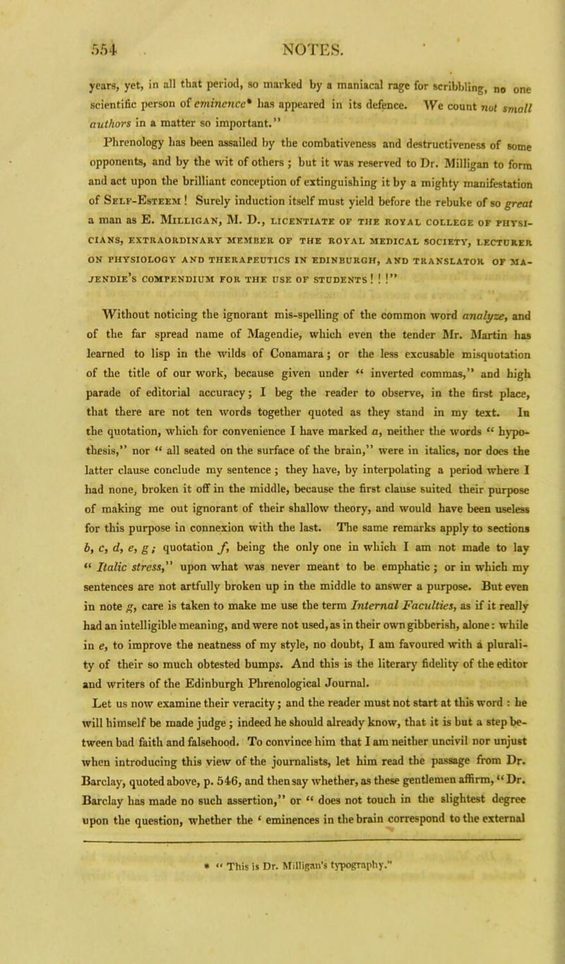 years, yet, in all that period, so marked by a maniacal rage for scribbling, no one scientific person of eminence* lias appeared in its defence. We count not small authors in a matter so important.” Phrenology has been assailed by the combativeness and destructiveness of some opponents, and by the wit of others ; but it was reserved to Dr. Milligan to form and act upon the brilliant conception of extinguishing it by a mighty manifestation of Self-Esteem ! Surely induction itself must yield before the rebuke of so great a man as E. Milligan, M. D., licentiate of the royal college of fhysi- CIANS, EXTRAORDINARY MEMBER OF THE ROYAL MEDICAL SOCIETY, LECTURER ON PHYSIOLOGY AND THERAPEUTICS IN EDINBURGH, AND TRANSLATOR OF MA- JENDIE’s COMPENDIUM FOR THE USE OF STUDENTS! ! !” Without noticing the ignorant mis-spelling of the common word analyze, and of the far spread name of Magendie, which even the tender Mr. Martin has learned to lisp in the wilds of Conamara; or the less excusable misquotation of the title of our work, because given under “ inverted commas,” and high parade of editorial accuracy; I beg the reader to observe, in the first place, that there are not ten words together quoted as they stand in my text. In the quotation, which for convenience I have marked a, neither the words “ hypo- thesis, nor “ all seated on the surface of the brain,” were in italics, nor does the latter clause conclude my sentence ; they have, by interpolating a period where I had none, broken it off in the middle, because the first clause suited their purpose of making me out ignorant of their shallow theory, and would have been useless for this purpose in connexion with the last. The same remarks apply to sections b, c, d, e, g; quotation f, being the only one in which I am not made to lay “ Italic stress,” upon what was never meant to be emphatic ; or in which my sentences are not artfully broken up in the middle to answer a purpose. But even in note g, care is taken to make me use the term Internal Faculties, as if it really had an intelligible meaning, and were not used, as in their own gibberish, alone: while in e, to improve the neatness of my style, no doubt, I am favoured with a plurali- ty of their so much obtested bumps. And this is the literary fidelity of the editor and writers of the Edinburgh Phrenological Journal. Let us now examine their veracity; and the reader must not start at this word : he will himself be made judge ; indeed he should already know, that it is but a step be- tween bad faith and falsehood. To convince him that I am neither uncivil nor unjust when introducing this view of the journalists, let him read the passage from Dr. Barclay, quoted above, p. 546, and then say whether, as these gentlemen affirm, “ Dr. Barclay has made no such assertion,” or “ does not touch in the slightest degree upon the question, whether the ‘ eminences in the brain correspond to the external * “ This is Dr. Milligan’s typography.'