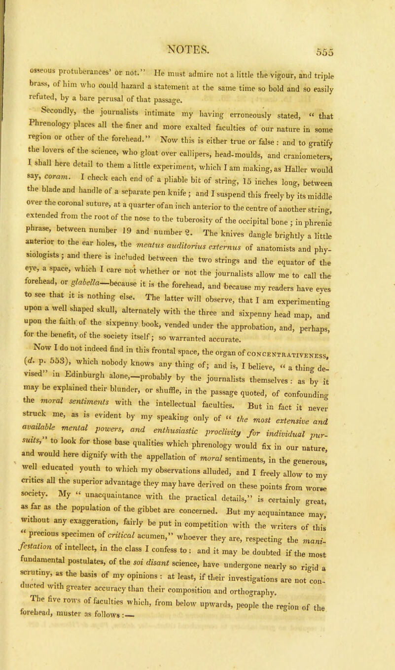 osseous protuberances’ or not.” He must admire not a little tbe vigour, and triple brass, of him who could hazard a statement at the same time so bold and so easily refuted, by a bare perusal of that passage. Secondly, the journalists intimate my having erroneously stated, “ that Phrenology places all the finer and more exalted faculties of our nature in some regton or other of the forehead.” Now this is either true or false : and to gratify the lovers of the science, who gloat over callipers, head-moulds, and craniometers, I shall here detail to them a little experiment, which I am making, as Haller would say, corain. I check each end of a pliable bit of string, 15 inches long, between the blade and handle of a separate pen knife; and I suspend this freely by its middle over the coronal suture, at a quarter ofan inch anterior to the centre of another string, extended from the root of the nose to the tuberosity of the occipital bone ; in phrenic phrase, between number 19 and number 2. The knives dangle brightly a little anterior to the ear holes, tbe meatus auditorius extemus of anatomists and phy- siologists; and there is included between the two strings and the equator of the eye a space, which I care not whether or not the journalists allow me to call the forehead, or glabella—because it is the forehead, and because my readers have eves to see that it is nothing else. The latter will observe, that I am experimenting upon a well shaped skull, alternately with the three and sixpenny head map, and upon the fiuth of the sixpenny book, vended under the approbation, and, perhaps, for the benefit, of the society itself; so warranted accurate. Now I do not indeed find in this frontal space, the organ of concentrativeness, (d. p. 553), which nobody knows any thing of; and is, I believe, a thing de- v,sed” in Edinburgh alone,-probably by the journalists themselves: as by it may be explained their blunder, or shuffle, in the passage quoted, of confounding the moral sentiments with the intellectual faculties. But in fact it never struck me, as is evident by my speaking only of “ the most extensive and available mental powers, and enthusiastic proclivity for individual pur- suits, to look for those base qualities which phrenology would fix in our nature , “nd W°Uld hGre d,Snify with the appellation of moral sentiments, in the generous well educated youth to which my observations alluded, and I freely allow to my critics all the superior advantage they may have derived on these points from worse society. My “ unacquaintance with the practical details,” is certainly great, as far as the population of the gibbet are concerned. But my acquaintance mav’ without any exaggeration, fairly be put in competition with the writers of this “ PreC'0US sPeciraen critical acumen,” whoever they are, respecting the mani- festation of intellect, in the class I confess to i and it may be doubted if the most undamental postulates, of the soi disant science, have undergone nearly so rigid a scrutiny, as the basis of my opinions : at least, if their investigations are not con- ducted with greater accuracy than their composition and orthography. The five rows of faculties which, from below upwards, people the region of the forehead, muster as follows: