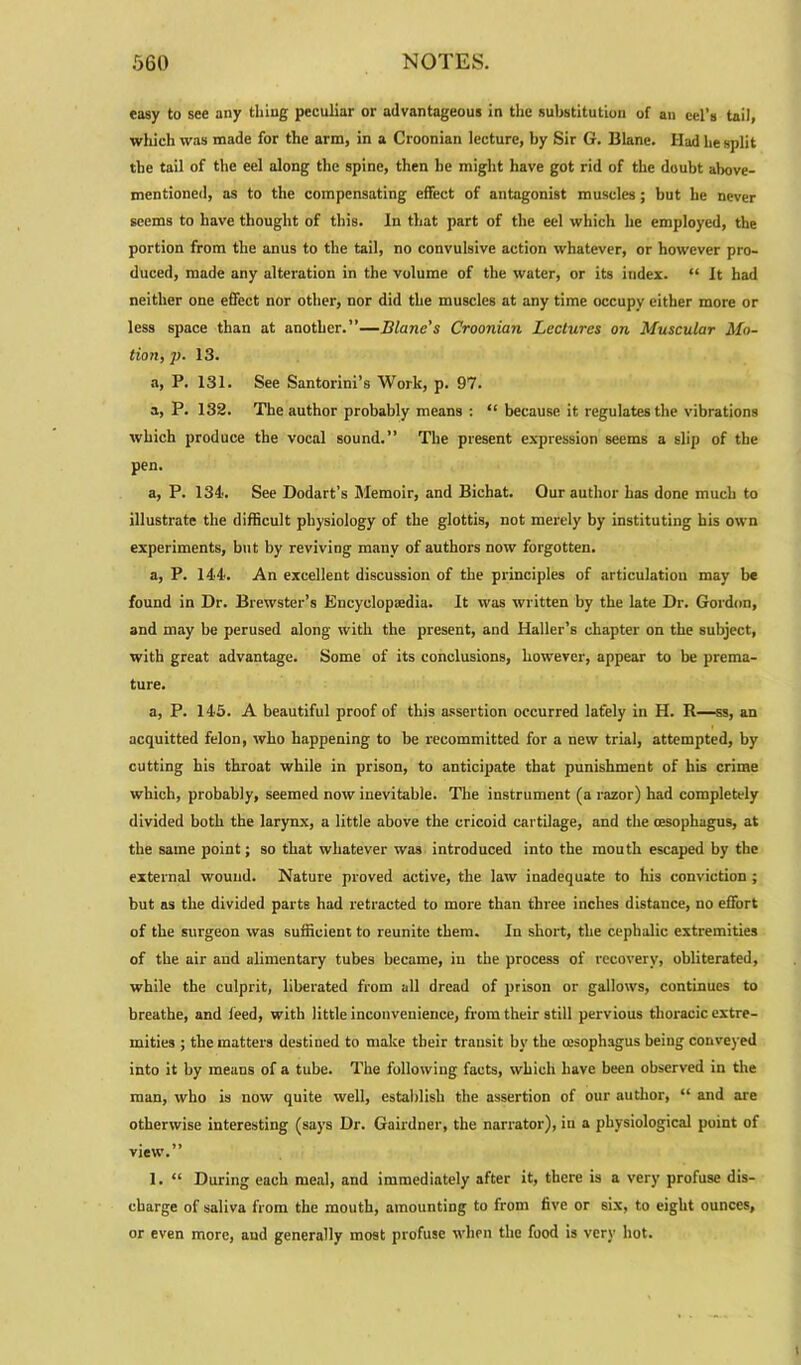 easy to see any thing peculiar or advantageous in the substitution of an eel’s tail, which was made for the arm, in a Croonian lecture, by Sir G. Blane. Had he split the tail of the eel along the spine, then he might have got rid of the doubt above- mentioned, as to the compensating effect of antagonist muscles; but he never seems to have thought of this. In that part of the eel which he employed, the portion from the anus to the tail, no convulsive action whatever, or however pro- duced, made any alteration in the volume of the water, or its index. “ It had neither one effect nor other, nor did the muscles at any time occupy either more or less space than at another.”—Blane's Croonian Lectures on Muscular Mo- tion, ]>. 13. a, P. 131. See Santorini’s Work, p. 97. a, P. 132. The author probably means : “ because it regulates the vibrations which produce the vocal sound.” The present expression seems a slip of the pen. a, P. 134'. See Dodart’s Memoir, and Bichat. Our author has done much to illustrate the difficult physiology of the glottis, not merely by instituting his own experiments, but by reviving many of authors now forgotten. a, P. 144*. An excellent discussion of the principles of articulation may be found in Dr. Brewster’s Encyclopsedia. It was written by the late Dr. Gordon, and may be perused along with the present, and Haller’s chapter on the subject, with great advantage. Some of its conclusions, however, appear to be prema- ture. a, P. 145. A beautiful proof of this assertion occurred lately in H. R—ss, an acquitted felon, who happening to be recommitted for a new trial, attempted, by cutting his throat while in prison, to anticipate that punishment of his crime which, probably, seemed now inevitable. The instrument (a razor) had completely divided both the larynx, a little above the cricoid cartilage, and the (esophagus, at the same point; so that whatever was introduced into the mouth escaped by the external wound. Nature proved active, the law inadequate to his conviction ; but as the divided parte had retracted to more than three inches distance, no effort of the surgeon was sufficient to reunite them. In short, the cephalic extremities of the air and alimentary tubes became, in the process of recovery, obliterated, while the culprit, liberated from all dread of prison or gallows, continues to breathe, and feed, with little inconvenience, from their still pervious thoracic extre- mities ; the matters destined to make their transit by the oesophagus being conveyed into it by means of a tube. The following facts, which have been observed in the man, who is now quite well, establish the assertion of our author, “ and are otherwise interesting (says Dr. Gairdner, the narrator), in a physiological point of view.” 1. “ During each meal, and immediately after it, there is a very profuse dis- charge of saliva from the mouth, amounting to from five or six, to eight ounces, or even more, and generally most profuse when the food is very hot. i