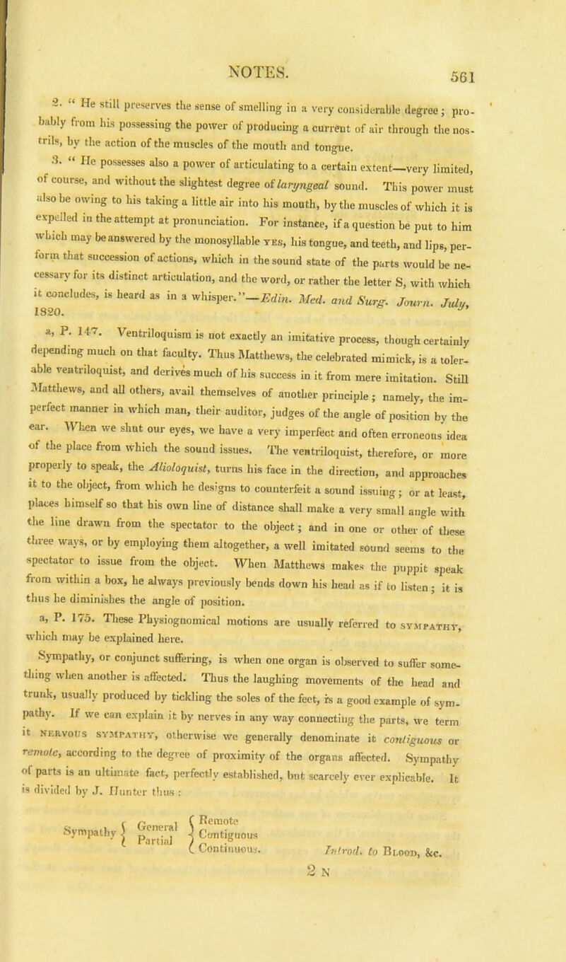 2. “ He still preserves the sense of smelling in a very considerable degree; pro- bably from his possessing the power of producing a current of air through the nos- trils, by the action of the muscles of the mouth and tongue. •2. “ lie possesses also a power of articulating to a certain extent—very limited, of course, and without the slightest degree oilaryngeal sound. This power must also be owing to his taking a little air into his mouth, by the muscles of which it is expelled m the attempt at pronunciation. For instance, if a question be put to him which may beanswered by the monosyllable yes, his tongue, and teeth, and lips, per- form that succession of actions, which in the sound state of the parts would be ne- cessary for its distinct articulation, and the word, or rather the letter S, with which it concludes, is heard as in a whisper.-Edin. Med. and Surg. Journ. July, loon •y9 a, P. 147. Ventriloquism is not exactly an imitative process, though certainly depending much on that faculty. Thus Matthews, the celebrated mimick, is a toler- able ventriloquist, and derives much of his success in it from mere imitation. Still Matthews, and all others, avail themselves of another principle; namely, the im- perfect manner in which man, their auditor, judges of the angle of position by the ear. When we shut our eyes, we have a very imperfect and often erroneous idea of the place from which the sound issues. The ventriloquist, therefore, or more properly to speak, the Alioloquist, turns his face in the direction, and approaches it to the object, from which he designs to counterfeit a sound issuing; or at least, places himself so that his own line of distance shall make a very small angle with the line drawn from the spectator to the object; and in one or other of these three ways, or by employing them altogether, a well imitated sound seems to the spectator to issue from the object. When Matthews makes the puppit speak from within a box, he always previously bends down his head as if to listen; it is thus he diminishes the angle of position. a, P. 175. These Physiognomical motions are usually referred to sympathy, which may be explained here. Sympathy, or conjunct suffering, is when one organ is observed to suffer some- thing when another is affected. Thus the laughing movements of the head and trunk, usually produced by tickling the soles of the feet, is a good example of sym- pathy. It we can explain it by nerves in any way connecting the parts, we term it nervous sympathy, otherwise we generally denominate it contiguous or remote, according to the degree of proximity of the organs affected. Sympathy of parts is an ultimate fact, perfectly established, but scarcely ever explicable. It is divided by J. Hunter thus : General Partial f Remote K Contiguous ( Continuous. Introd. to Rlood, &c. p N
