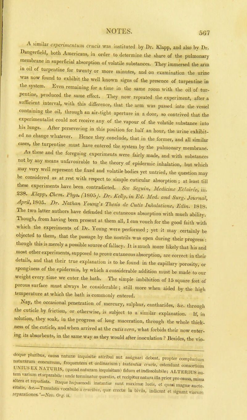 A similar experimentum crucis was instituted by Dr. Klapp, and also by Dr. Dangerfield, both Americans, in order to determine the share of the pulmonary membrane in superficial absorption of volatile substances. They immersed the arm in o.l of turpentine for twenty or more minutes, and on examination the urine was now found to exhibit the well known signs of the presence of turpentine in the system. Even remaining for a time in the same room with the oil of tur- pentine, produced the same effect. They now repeated the experiment, after a suffioent interval, with this difference, that the arm was passed into the vessel containing the oil, through an air-tight aperture in a door, so contrived that the experimentalist could not receive any of the vapour of the volatile substance into his lungs. After persevering in this position for half an hour, the urine exhibit- ed no change whatever. Hence they conclude, that in the former, and all similar cases, the turpentine must have entered the system by the pulmonary membrane. As these and the foregoing experiments were fairly made, and with substances not by any means unfavourable to the theory of epidermic inhalation, but which may ve,y well represent the fixed and volatile bodies yet untried, the question may be considered as at rest with respect to simple cuticular absorption ; at least till these experiments have been contradicted. See Seguin, Medicine Eclairte, iii. 238. Klapp, Chem. Phys. Dr. Kelly, in Ed. Med. and Surg. Journal, April, 1805. Dr. Nathan Young's Thesis de Cutis Inhalatione, Edin. 1818. The two latter authors have defended the cutaneous absorption with much ability. Though, from having been present at them all, I can vouch for the good faith with which the experiments of Dr. Young were performed; yet it may certainly be objected to them, that the passage by the nostrils was open during their progress : though this is merely a possible source of fallacy. It is much more likely that his and most other experiments, supposed to prove cutaneous absorption, are correct in their details, and that their true explanation is to be found in the capillary porosity, or sponginess of the epidermis, by which a considerable addition must be made to our weight every time we enter the bath. The simple imbibition of 15 square fret of porous surface must always be considerable ; still more when aided by the high temperature at which the bath is commonly entered. Nay, the occasional penetration of mercury, sulphur, cantharides, &c. through the cuticle by friction, or otherwise, is subject to a similar explanation. If, in solution, they soak, iu the progress of long maceration, through the whole thick- ness of the cuticle, and when arrived at the cutis vera, what forbids their now enter- ing its absorbents, in the same way as they would after inoculation ? Besides, the vio- doque pluribus, causa natural inquisite attribui aut assignari debeat, propter complurium f;CqUetem Ct °rdinarium : lnstanti* “nut consortium A NA 1 Ulus< naturam lnquisitam) fidum etindissolubile; ALTER1US tem vanum et separable: unde terminator quaistio, et recipitur nature ilia prior pro causa missa
