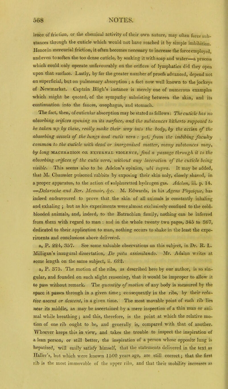 lence of friction, or the chemical activity of their own nature, may often force sub- stances through the cuticle which would not have reached it by simple imbibition. Hence in mercurial friction, it often becomes necessary to increase the force employed, and even to soften the too dense cuticle, by Booking it with soap and water a process which could only operate unfavourably on the orifices of lymphatics did they open upon that surface. Lastly, by far the greater number of proofs advanced, depend not on superficial, but on pulmonary absorption ; a fact now well known to the jockeys of Newmarket. Captain Bligh’s instance is merely one of numerous examples which might be quoted, of the sympathy subsisting between the skin, and its continuation into the fauces, oesophagus, and stomach. The fact, then, of cuticular absorption may be stated ns follows: The cuticle has no absorbing orifices opening on its surface, and the substances hitherto supposed to be taken up by these, really make their way into the body, by the action of the absorbing vessels of the lungs and cutis vera : yet, from the imbibing faculty common to the cuticle with dead or inorganised matter, many substances may, by long maceration or externae violence, find a passage through it to the absorbing orfices of the cutis vera, without any laceration of the cuticle being visible. This seems also to be Adelon’s opinion, ubi supra. It may be added, that M. Chaussier poisoned rabbits by exposing their skin only, closely shaved, in a proper apparatus, to the action of sulphuretted hydrogen gas. Adclon, iii. p. 14. —Delaroche and Ber. Memoir, fyc. M. Edwards, in his Agens Physique, has indeed endeavoured to prove that the skin of all animals is constantly inhaling and exhaling ; but as his experiments were almost exclusively confined to the cold- blooded animals, and, indeed, to the Batracliian family, nothing can be inferred from them with regard to man : and in the whole twenty two pages, 345 to 367, dedicated to their application to man, nothing occurs to shake in the least the expe- riments and conclusions above delivered. a, P. 224, 357. See some valuable observations on this subject, in Dr. R. L. Milligan’s inaugural dissertation, Be jiotu assimilando. Mr. Adslon writes at some length on the same subject, ii. 622. a, P. 375. The motion of the ribs, as described here by our author, is so sin- gular, and founded on such slight reasoning, that it would be improper to allow it to pass without remark. The quantity of motion of any body is measured by the space it passes through in a given time; consequently in the ribs, by their rela- tive ascent or descent, in a given time. Tlie most movable point of each rib lies near its middle, as may be ascertained by a mere inspection of a thin man or ani- mal while breathing; and this, therefore, is the point at which the relative mo- tion of one rib ought to be, and generally is, compared with that of another. Whoever keeps this in view, and takes the trouble to inspect the inspiration of a lean person, or still better, the inspiration of a person whose opposite lung is liepatized, will easily satisfy himself, that the statements delivered in the text as Haller’s, but which were known J 500 years ago, are still correct; that the first rib is the most immovable of the upper ribs, and that their mobility increases as
