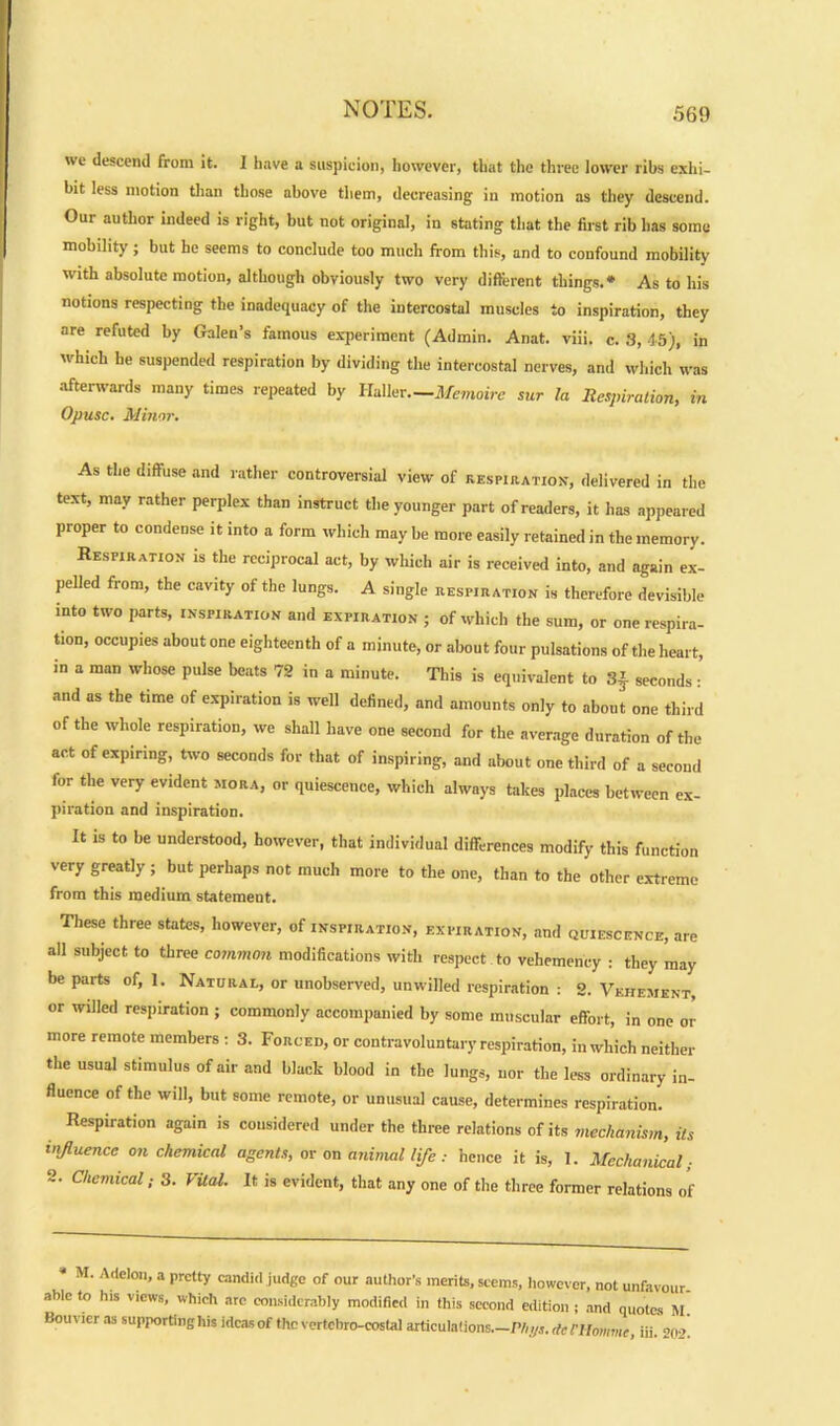 ue descend from it. I have a suspicion, however, that the three lower ribs exhi- bit less motion than those above them, decreasing in motion as they descend. Our author indeed is right, but not original, in stating that the first rib has some mobility; but he seems to conclude too much from this, and to confound mobility with absolute motion, although obviously two very different things.* As to his notions respecting the inadequacy of the intercostal muscles to inspiration, they are refuted by Galen’s famous experiment (Admin. Anat. viii. c. 3, 45), in which he suspended respiration by dividing the intercostal nerves, and which was afterwards many times repeated by ll-Ahr.—Memoire sur la Respiration, in Opusc. Minor. As the diffuse and rather controversial view of respiration-, delivered in the text, may rather perplex than instruct the younger part of readers, it has appeared proper to condense it into a form which may be more easily retained in the memory. Respiration is the reciprocal act, by which air is received into, and again ex- pelled from, the cavity of the lungs. A single respiration is therefore devisible into two parts, inspiration and expiration ; of which the sum, or one respira- tion, occupies about one eighteenth of a minute, or about four pulsations of the heart, in a man whose pulse beats 72 in a minute. This is equivalent to 3f seconds : and as the time of expiration is well defined, and amounts only to about one third of the whole respiration, we shall have one second for the average duration of the act of expiring, two seconds for that of inspiring, and about one third of a second for the very evident mora, or quiescence, which always takes places between ex- piration and inspiration. It is to be understood, however, that individual differences modify this function very greatly ; but perhaps not much more to the one, than to the other extreme from this medium statement. These three states, however, of inspiration, expiration, and quiescence, are all subject to three common modifications with respect to vehemency : they may be parts of, 1. Natural, or unobserved, unwilled respiration : 2. Vehement, or willed respiration ; commonly accompanied by some muscular effort, in one or more remote members : 3. Forced, or contravoluntary respiration, in which neither the usual stimulus of air and black blood in the lungs, nor the less ordinary in- fluence of the will, but some remote, or unusual cause, determines respiration. Respiration again is considered under the three relations of its mechanism, its influence on chemical agents, or on animal life : hence it is, 1. Mechanical; '' Chcmlcal: 3. Vital. It is evident, that any one of the three former relations of * I . Addon, a pretty candid judge of our author’s merits, seems, however, not unfavour- able to his Views, which are considerably modified in this second edition ; and quotes M. Bouvier as supporting his ideas of the vertebro-costal articulations.—Phyi.denimmc, iii. 202.