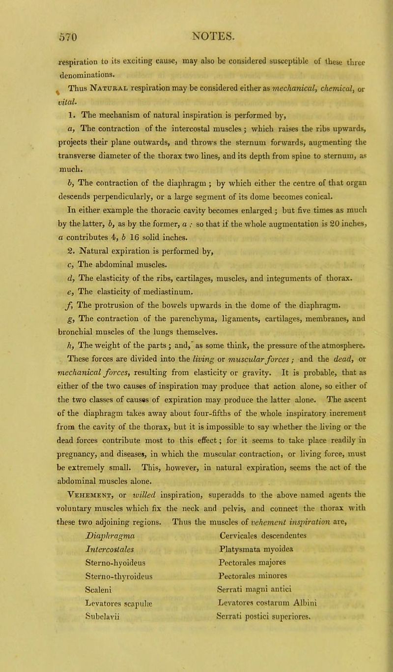 respiration to its exciting cause, may also be considered susceptible of these three denominations. . Thus Natural respiration may be considered either as mechanical, chemical, or vital. 1. The mechanism of natural inspiration is performed by, a, The contraction of the intercostal muscles ; which raises the ribs upwards, projects their plane outwards, and throws the sternum forwards, augmenting the transverse diameter of the thorax two lines, and its depth from spine to sternum, as much. b, The contraction of the diaphragm ; by which either the centre of that organ descends perpendicularly, or a large segment of its dome becomes conical. In either example the thoracic cavity becomes enlarged; but five times as much by the latter, b, as by the former, a : so that if the whole augmentation is 20 inches, a contributes 4, b 16 solid inches. 2. Natural expiration is performed by, c, The abdominal muscles. d, The elasticity of the ribs, cartilages, muscles, and integuments of thorax. e, The elasticity of mediastinum. f, The protrusion of the bowels upwards in the dome of the diaphragm. g, The contraction of the parenchyma, ligaments, cartilages, membranes, and bronchial muscles of the lungs themselves. h, The weight of the parts; and,' as some think, the pressure of the atmosphere. These forces are divided into the living or muscular forces; and the dead, or mechanical forces, resulting from elasticity or gravity. It is probable, that as either of the two causes of inspiration may produce that action alone, so either of the two classes of causss of expiration may produce the latter alone. The ascent of the diaphragm takes away about four-fifths of the whole inspiratory increment from the cavity of the thorax, but it is impossible to say whether the living or the dead forces contribute most to this effect; for it seems to take place readily in pregnancy, and diseases, in which the muscular contraction, or living force, must be extremely small. This, however, in natural expiration, seems the act of the abdominal muscles alone. Vehement, or willed inspiration, superadds to the above named agents the voluntary muscles which fix the neck and pelvis, and connect the thorax with these two adjoining regions. Thus the muscles of vehement inspiration are, Dia]>hragma Cervicales descendentcs Intercostales Platysmata myoidea Sterno-hyoideus Pectorales majores Stcrno-tliyroideus Pectorales ininores Scaleni Serrati magni nntici Levatores scapuke Levatores eostarum Albini Subclavii Serrati postici superiores.