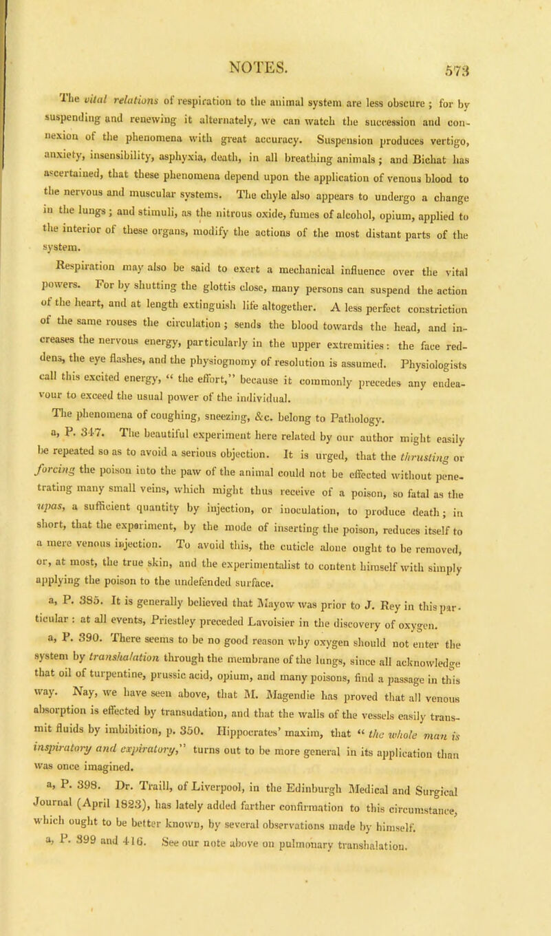 I lie vital relations oi respiration to the animal system are less obscure ; for bv suspending and renewing it alternately, we can watch the succession and con- nexion of the phenomena with great accuracy. Suspension produces vertigo, anxiety, insensibility, asphyxia, death, in all breathing animals ; and Bichat has ascertained, that these phenomena depend upon the application of venous blood to the nervous and muscular systems. The chyle also appears to undergo a change in the lungs; and stimuli, as the nitrous oxide, fumes of alcohol, opium, applied to the interior of these organs, modify the actions of the most distant parts of the system. Respiration may also be said to exert a mechanical influence over the vital powers. For by shutting the glottis close, many persons can suspend the action ot the heart, and at length extinguish life altogether. A less perfect constriction of the same rouses the circulation ; sends the blood towards the head, and in- creases the nervous energy, particularly in the upper extremities: the face red- dens, the eye flashes, and the physiognomy of resolution is assumed. Physiologists call this excited energy, “ the effort,” because it commonly precedes any endea- vour to exceed the usual power of the individual. The phenomena of coughing, sneezing, &c. belong to Pathology, a, P. 317. The beautiful experiment here related by our author might easily lie repeated so as to avoid a serious objection. It is urged, that the thrusting or forcing the poison into the paw of the animal could not be effected without pene- trating many small veins, which might thus receive of a poison, so fatal as the upas, a sufficient quantity by injection, or inoculation, to produce death; in short, that the experiment, by the mode of inserting the poison, reduces itself to a mere venous injection. To avoid this, the cuticle alone ought to be removed, or, at most, the true skin, and the experimentalist to content himself with simply applying the poison to the undefended surface. a, P. 385. It is generally believed that Mayow was prior to J. Rey in this par- ticular : at all events, Priestley preceded Lavoisier in the discovery of oxygen. a, P. 390. There seems to be no good reason why oxygen should not enter the system by transhalation through the membrane of the lungs, since all acknowledge that oil of turpentine, prussic acid, opium, and many poisons, find a passage in this way. Nay, we have seen above, that M. Magendie has proved that all venous absorption is effected by transudation, and that the walls of the vessels easily trans- mit fluids by imbibition, p. 350. Hippocrates’ maxim, that “ the whole man is inspiratory anti expiratory, turns out to be more general in its application than was once imagined. a, P. 398. Dr. Traill, of Liverpool, in the Edinburgh Medical and Surgical Journal (April 1823), has lately added farther confirmation to this circumstance, which ought to be better known, by several observations made by himself, a, 1. 399 and 416. See our note above on pulmonary transhalation.