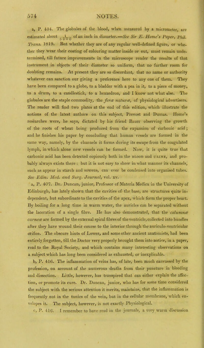 a, P. 404. The globules of the blood, when measured by a micrometer, are estimated about . ^ _ of an inch in diameter.—See Sir E. Movie's Paper, Phil. Trans. 1819. But whether they are of any regular well-defined figure, or whe- ther they wear their coating of colouring matter inside or out, must remain unde- termined, till future improvements in the microscope render the results of that instrument in objects of their diameter so uniform, that no further room for doubting remains. At present they are so discordant, that no name or authority whatever can sanction our giving a preference here to any one of them. They have been compared to a globe, to a bladder with a pea in it, to a piece of money, to a drum, to a candlestick, to a hexaedron, and I know not what else. The globules are the staple commodity, the ferce naturae, of physiological advertisers. The reader will find two plates at the end of this edition, which illustrate the notions of the latest authors on this subject, Prevost and Dumas. Home’s researches were, he says, dictated by his friend Bauer observing the growth of the roots of wheat being produced from the expansiou of carbonic acid ; and he finishes his paper by concluding that human vessels are formed in the same way, namely, by the channels it forms during its escape from the coagulated lymph, in which alone new vessels can be formed. Now, it is quite true that carbonic acid has been detected copiously both in the bi.ood and urine, and pro- bably always exists there : but it is not easy to show in what manner its channels, such as appear in starch and sowens, can ever be condensed into organised tubes. See Edin. Med. and Surg. Journal, vol. xv. a, P. 407. Dr. Duncan, junior, Professor of Materia Medica in the University of Edinburgh, has lately shown that the cavities of the base, are structures quite in- dependent, but subordinate to the cavities of the apex, which form the proper heart. By boiling for a long time in warm water, the auricles can be separated without the laceration of a single fibre. He has also demonstrated, that the columnas cameos are formed by the external spiral fibres of the ventricle, collected into bundles after they have wound their course to the interior through the auriculo-veutricular orifice. The obscure hiuts of Lower, and some other ancient anatomists, had been entirely forgotten, till the Doctor very properly brought them into notice, in a paper, read to the Royal Society, and which contains many interesting observations on a subject which has long been considered as exhausted, or inexplicable. b, P. 416. The inflammation of veins has, of late, been much canvassed by the profession, on account of the numerous deaths from their puncture in bleeding and dissection. Little, however, has transpired that can either explain the affec- tion, or promote its cure. Dr. Duncan, junior, who has for some time considered the subject with the serious attention it merits, maintains, that the inflammation is frequently not in the tunics of the vein, but in the cellular membrane, which en- velopes it. The subject, however, is not exactly Physiological. c, P. 416. I remember to have read in the journals, a very warm discussion