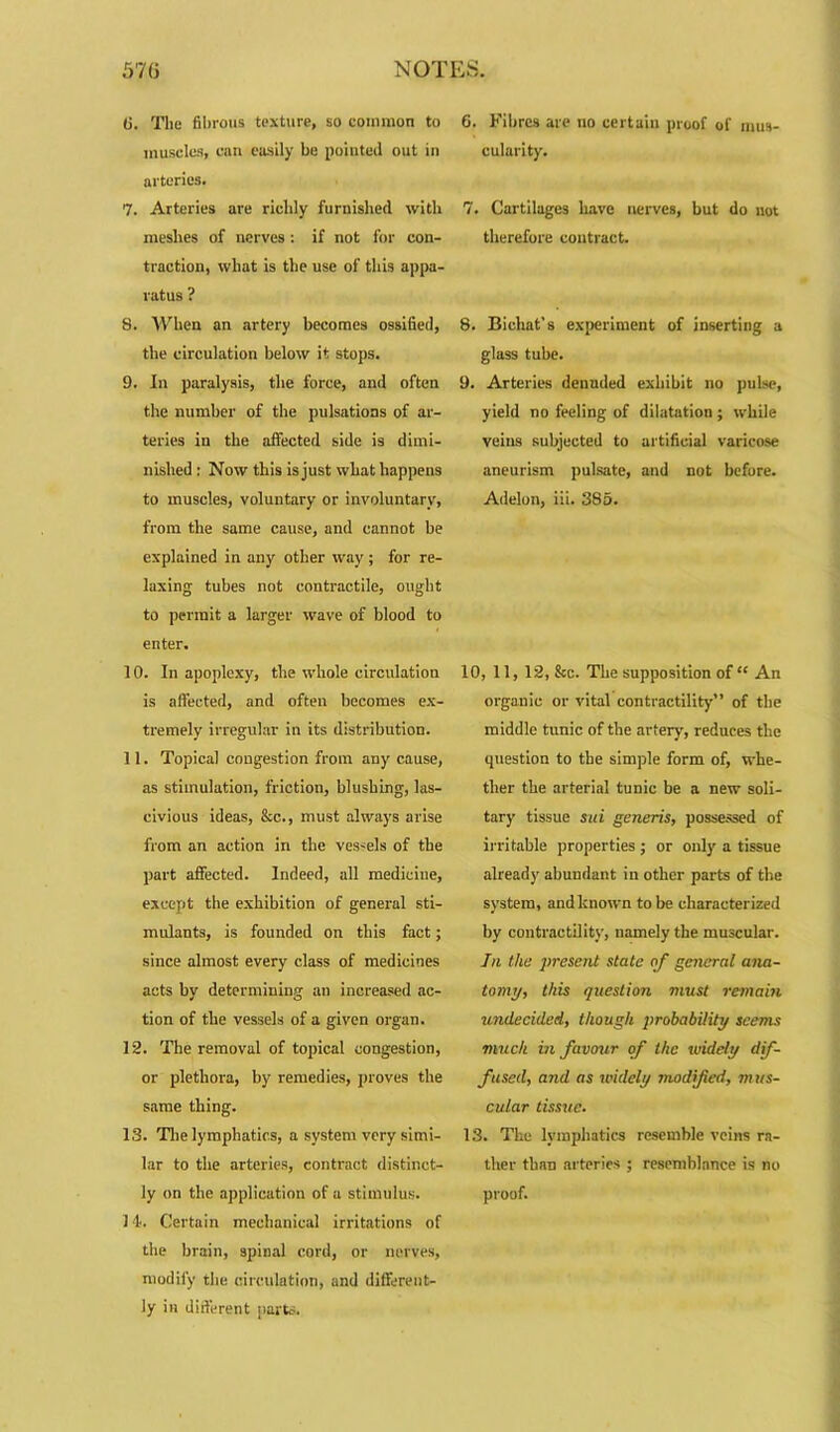 (j. The fibrous texture, so eommon to muscles, cnn easily be pointed out in arteries. 7. Arteries are richly furnished with meshes of nerves : if not for con- traction, what is the use of this appa- ratus ? 8. When an artery becomes ossified, the circulation below it stops. 9. In paralysis, the force, and often the number of the pulsations of ar- teries in the affected side is dimi- nished : Now this is just what happens to muscles, voluntary or involuntary, from the same cause, and cannot be explained in any other way; for re- laxing tubes not contractile, ought to permit a larger wave of blood to enter. 10. In apoplexy, the whole circulation is affected, and often becomes ex- tremely irregular in its distribution. 11. Topical congestion from any cause, as stimulation, friction, blushing, las- civious ideas, &c., must always arise from an action in the vessels of the part affected. Indeed, all medicine, except the exhibition of general sti- mulants, is founded on this fact; since almost every class of medicines acts by determining an increased ac- tion of the vessels of a given organ. 12. The removal of topical congestion, or plethora, by remedies, proves the same thing. 13. The lymphatics, a system very simi- lar to the arteries, contract distinct- ly on the application of a stimulus. 14. Certain mechanical irritations of the brain, spinal cord, or nerves, modify the circulation, and different- ly in different parts. 6. Fibres are no certain proof of mus- cularity. 7. Cartilages have nerves, but do not therefore contract. 8. Bichat’s experiment of inserting a glass tube. 9. Arteries denuded exhibit no pulse, yield no feeling of dilatation ; while veins subjected to artificial varicose aneurism pulsate, and not before. Adelon, iii. 385. 10, 11, 12, &c. The supposition of“ An organic or vital contractility” of the middle tunic of the artery, reduces the question to the simple form of, whe- ther the arterial tunic be a new soli- tary tissue sui generis, possessed of irritable properties ; or only a tissue already abundant in other parts of the system, and known to be characterized by contractility, namely the muscular. In the present state of general ana- tomy, this question must remain undecided, though probability seems much in favour of the widely dif- fused, and as widely modified, mus- cular tissue. 13. The lymphatics resemble veins ra- ther than arteries ; resemblance is no proof.