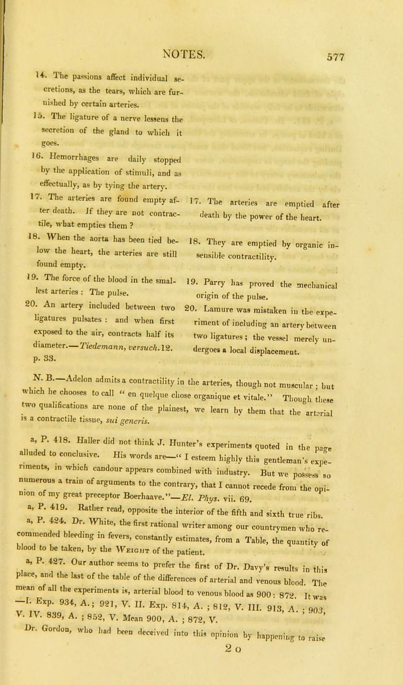 H. The passions affect individual se- cretions, as the tears, which are fur- nished by certain arteries, lo. The ligature of a nerve lessens the secretion of the gland to which it goes. 16. Hemorrhages are daily stopped by the application of stimuli, and as effectually, as by tying the artery. 17. The arteries are found empty af- ter death. If they are not contrac- tile, what empties them ? 18. When the aorta has been tied be- low the heart, the arteries are still found empty. 19. The force of the blood in the smal- lest arteries : The pulse. 20. An artery included between two ligatures pulsates : and when first exposed to the air, contracts half its diameter—Tiedemann, versuch. 12. p. 33. 17. The arteries are emptied after death by the power of the heart. 18. They are emptied by organic in- sensible contractility. 19. Parry has proved the mechanical origin of the pulse. 20. Lamure was mistaken in the expe- riment of including an artery between two ligatures; the vessel merely un- dergoes a local displacement. N B.-Addon admits a contractility in the arteries, though not muscular ; but which he chooses to call “ en quelque chose organique et vitale.” Though these two qualifications are none of the plainest, we learn by them that the arterial is a contractile tissue, sui generis. a P. 418. Haller did not think J. Hunter’s experiments quoted in the page a luded to conclusive. H.s words are-« I esteem highly this gentleman’s expe- riments, in which candour appears combined with industry. But we possess so numerous a train of arguments to the contrary, that I cannot recede from the opi- nion of my great preceptor Boerhaave.”—El. Phys. vii. 69. a, P. 419. Rather read, opposite the interior of the fifth and sixth true ribs a, P. 424. Dr. White, the first rational writer among our countrymen who re commended bleeding in fevers, constantly estimates, from a Table, the quantity of blood to be taken, by the Weight of the patient. a, P. 427. Our author seems to prefer the first of Dr. Davy’s results in this place, and the last of the table of the differences of arterial and venous blood. The mtan of all the experiments is, arterial blood to venous blood as 900- 872 It was -I. Exp. 934, A.; 921, V. II. Exp. 814, A. ; 812, V. III. 913, a'. • 903 V. IV. 839, A. ; 852, V. Mean 900, A. ; 872, V. Dr. Gordon, who had been deceived into this opinion by happening to raise 2 o