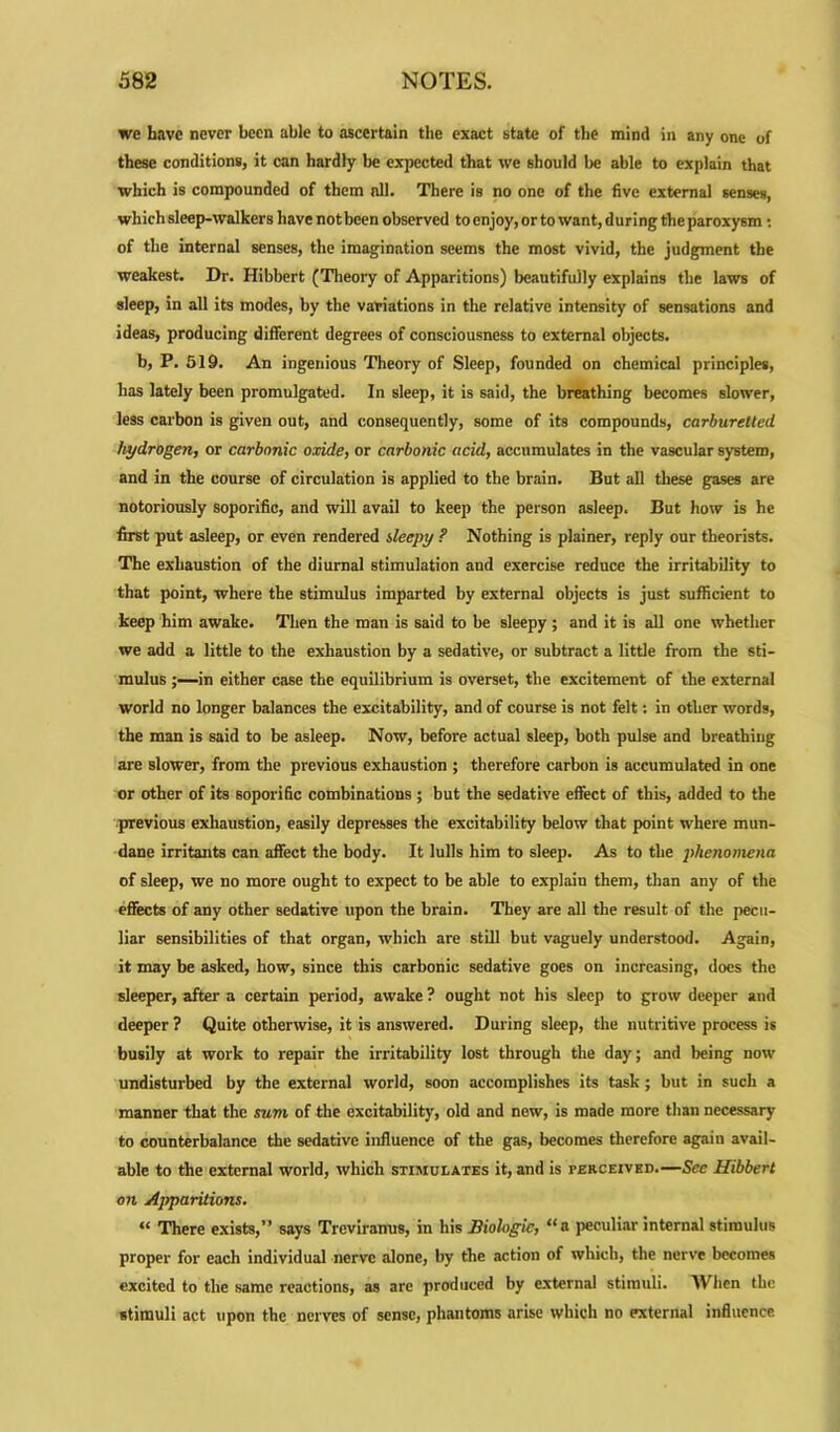 we have never been able to ascertain the exact state of the mind in any one of these conditions, it can hardly be expected that we should be able to explain that which is compounded of them nil. There is no one of the five external senses, which sleep-walkers have not been observed to enjoy, or to want, during the paroxysm: of the internal senses, the imagination seems the most vivid, the judgment the weakest. Dr. Hibbert (Theory of Apparitions) beautifully explains the laws of sleep, in all its modes, by the variations in the relative intensity of sensations and ideas, producing different degrees of consciousness to external objects. b, P. 519. An ingenious Theory of Sleep, founded on chemical principles, has lately been promulgated. In sleep, it is said, the breathing becomes slower, less carbon is given out, and consequently, some of its compounds, carburetted hydrogen, or carbonic oxide, or carbonic acid, accumulates in the vascular system, and in the course of circulation is applied to the brain. But all these gases are notoriously soporific, and will avail to keep the person asleep. But how is he first put asleep, or even rendered sleepy ? Nothing is plainer, reply our theorists. The exhaustion of the diurnal stimulation and exercise reduce the irritability to that point, where the stimulus imparted by external objects is just sufficient to keep him awake. Then the man is said to be sleepy ; and it is all one whether we add a little to the exhaustion by a sedative, or subtract a little from the sti- mulus in either case the equilibrium is overset, the excitement of the external world no longer balances the excitability, and of course is not felt: in other words, the man is said to be asleep. Now, before actual sleep, both pulse and breathing are slower, from the previous exhaustion ; therefore carbon is accumulated in one or other of its soporific combinations ; but the sedative effect of this, added to the previous exhaustion, easily depresses the excitability below that point where mun- dane irritants can affect the body. It lulls him to sleep. As to the phenomena of sleep, we no more ought to expect to be able to explain them, than any of the effects of any other sedative upon the brain. They are all the result of the pecu- liar sensibilities of that organ, which are still but vaguely understood. Again, it may be asked, how, since this carbonic sedative goes on increasing, docs the sleeper, after a certain period, awake ? ought not his sleep to grow deeper and deeper ? Quite otherwise, it is answered. During sleep, the nutritive process is busily at work to repair the irritability lost through the day; and being now undisturbed by the external world, soon accomplishes its task; but in such a manner that the sum of the excitability, old and new, is made more than necessary to counterbalance the sedative influence of the gas, becomes therefore again avail- able to the external world, which stimulates it, and is perceived.—Sec Hibbert on Apparitions. “ There exists,” says Trcviranus, in his Biologic, “a peculiar internal stimulus proper for each individual nerve alone, by the action of which, the nerve becomes excited to the same reactions, as are produced by external stimuli. When the stimuli act upon the nerves of sense, phantoms arise which no external influence