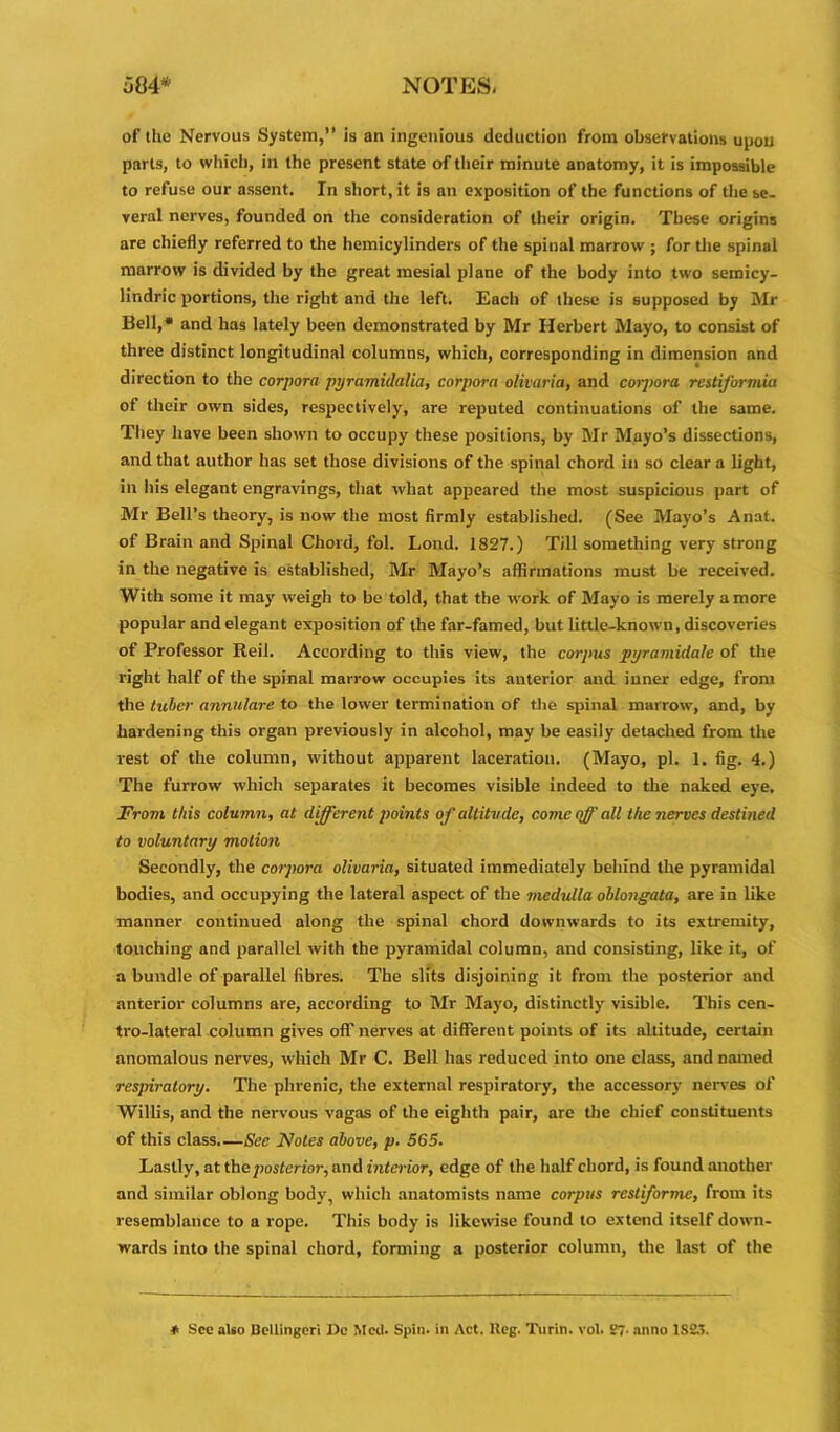 of the Nervous System, is an ingenious deduction from observations upon parts, to which, in the present state of their minute anatomy, it is impossible to refuse our assent. In short, it is an exposition of the functions of the se- veral nerves, founded on the consideration of their origin. These origins are chiefly referred to the hemicylinders of the spinal marrow ; for the spinal marrow is divided by the great mesial plane of the body into two seroicy- lindric portions, the right and the left. Each of these is supposed by Mr Bell,* and has lately been demonstrated by Mr Herbert Mayo, to consist of three distinct longitudinal columns, which, corresponding in dimension and direction to the corpora pyramid alia, corpora olivaria, and corpora restiformia of their own sides, respectively, are reputed continuations of the same. They have been shown to occupy these positions, by Mr Mayo’s dissections, and that author has set those divisions of the spinal chord in so clear a light, in his elegant engravings, that what appeared the most suspicious part of Mr Bell’s theory, is now the most firmly established. (See Mayo’s Anat. of Brain and Spinal Chord, fol. Lond. 1827.) Till something very strong in the negative is established, Mr Mayo’s affirmations must be received. With some it may weigh to be told, that the work of Mayo is merely a more popular and elegant exposition of the far-famed, but little-known, discoveries of Professor Reil. According to this view, the corpus pyramidale of the right half of the spinal marrow occupies its anterior and inner edge, from the tuber annulare to the lower termination of the spinal marrow, and, by hardening this organ previously in alcohol, may be easily detached from the rest of the column, without apparent laceration. (Mayo, pi. 1. fig. 4.) The furrow which separates it becomes visible indeed to the naked eye. From this column, at different points of altitude, come off all the nerves destined to voluntary motion Secondly, the corpora olivaria, situated immediately behind the pyramidal bodies, and occupying the lateral aspect of the mcdidla oblongata, are in like manner continued along the spinal chord downwards to its extremity, touching and parallel with the pyramidal column, and consisting, like it, of a bundle of parallel fibres. Tbe slits disjoining it from the posterior and anterior columns are, according to Mr Mayo, distinctly visible. This cen- tro-lateral column gives off nerves at different points of its altitude, certain anomalous nerves, which Mr C. Bell has reduced into one class, and named respiratory. The phrenic, the external respiratory, the accessory nerves of Willis, and the nervous vagas of the eighth pair, are the chief constituents of this class.—See Notes above, p. 565. Lastly, at the posterior, and interior, edge of the half chord, is found another and similar oblong body, which anatomists name corpus restiformc, from its resemblance to a rope. This body is likewise found to extend itself down- wards into the spinal chord, forming a posterior column, the last of the * See also Bcllingeri 15c Med. Spin, in Act. Keg. Turin, vol. K7- anno 1S2.>.