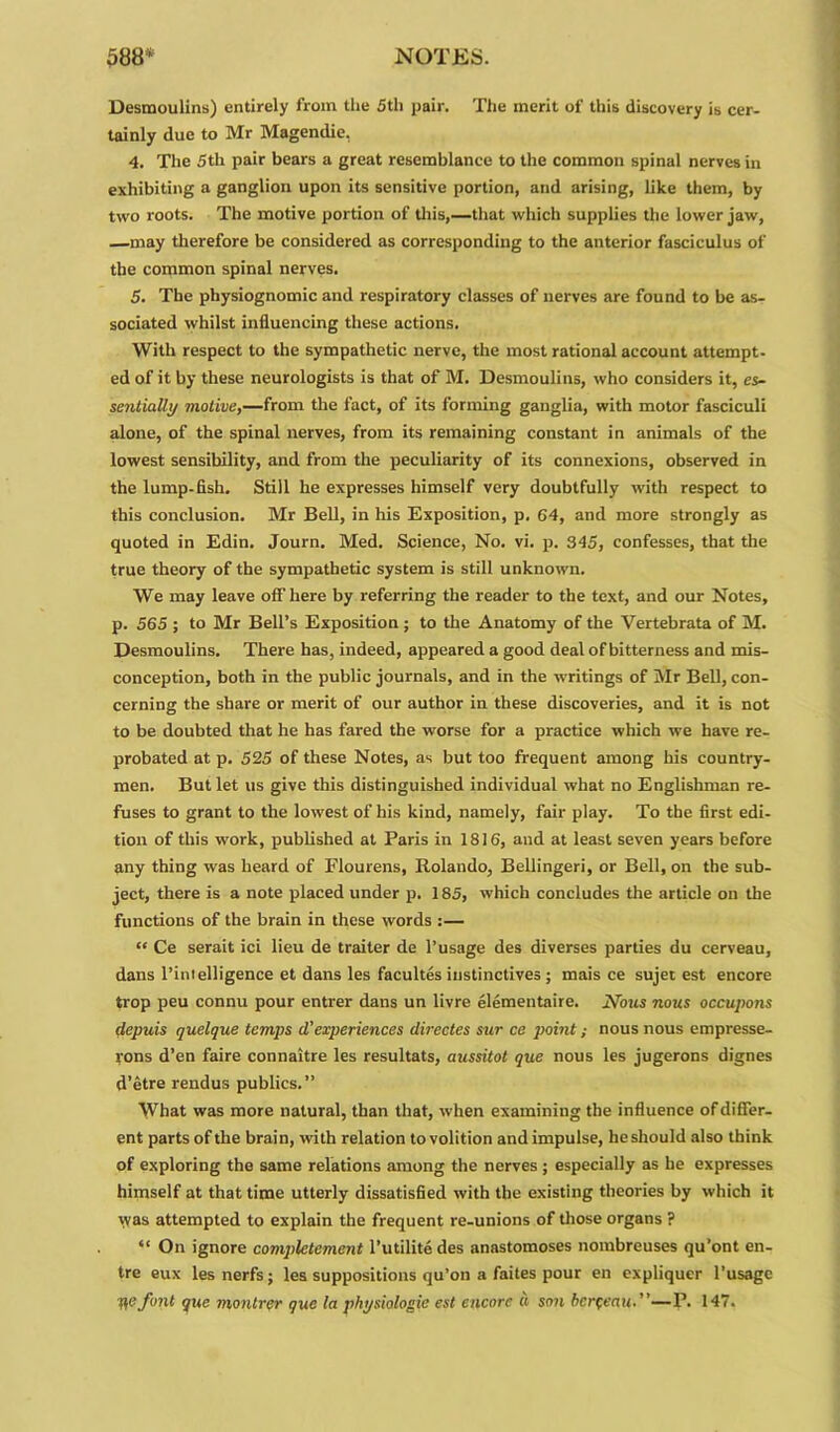 Desmoulins) entirely from the 5th pair. The merit of this discovery is cer- tainly due to Mr Magendie, 4. The 5th pair bears a great resemblance to the common spinal nerves in exhibiting a ganglion upon its sensitive portion, and arising, like them, by two roots. The motive portion of this,—that which supplies the lower jaw, —may therefore be considered as corresponding to the anterior fasciculus of the common spinal nerves. 5. The physiognomic and respiratory classes of nerves are found to be as- sociated whilst influencing these actions. With respect to the sympathetic nerve, the most rational account attempt- ed of it by these neurologists is that of M. Desmoulins, who considers it, es- sentially motive,—from the fact, of its forming ganglia, with motor fasciculi alone, of the spinal nerves, from its remaining constant in animals of the lowest sensibility, and from the peculiarity of its connexions, observed in the lump-fish. Still he expresses himself very doubtfully with respect to this conclusion. Mr Bell, in his Exposition, p. 64, and more strongly as quoted in Edin. Journ. Med. Science, No. vi. p. 345, confesses, that the true theory of the sympathetic system is still unknown. We may leave off here by referring the reader to the text, and our Notes, p. 565 ; to Mr Bell’s Exposition ; to the Anatomy of the Vertebrata of M. Desmoulins. There has, indeed, appeared a good deal of bitterness and mis- conception, both in the public journals, and in the writings of Mr Bell, con- cerning the share or merit of our author in these discoveries, and it is not to be doubted that he has fared the worse for a practice which we have re- probated at p. 525 of these Notes, as but too frequent among his country- men. But let us give this distinguished individual what no Englishman re- fuses to grant to the lowest of his kind, namely, fair play. To the first edi- tion of this work, published at Paris in 1816, and at least seven years before any thing was heard of Flourens, Rolando, Bellingeri, or Bell, on the sub- ject, there is a note placed under p. 185, which concludes the article on the functions of the brain in these words :— “ Ce serait ici lieu de traiter de l’usage des diverses parties du cerveau, dans l’intelligence et dans les facultes instinctives ; mais ce sujet est encore trop peu connu pour entrer dans un livre elementaire. Nous nous occupons depuis quelque temps d’experiences directes sur ce point; nous nous empresse- rons d’en faire connaitre les resultats, aussitot que nous les jugerons dignes d’etre rendus publics.” What was more natural, than that, when examining the influence of differ- ent parts of the brain, with relation to volition and impulse, he should also think of exploring the same relations among the nerves; especially as he expresses himself at that time utterly dissatisfied with the existing theories by which it vvas attempted to explain the frequent re-unions of those organs ? “ On ignore complement l’utilitedes anastomoses nombreuses qu’ont en- tre eux les nerfs; les suppositions qu’on a faites pour en expliquer l’usagc pfifont gue montrer que la physiologic est encore « son herfeau.”—P. 147.