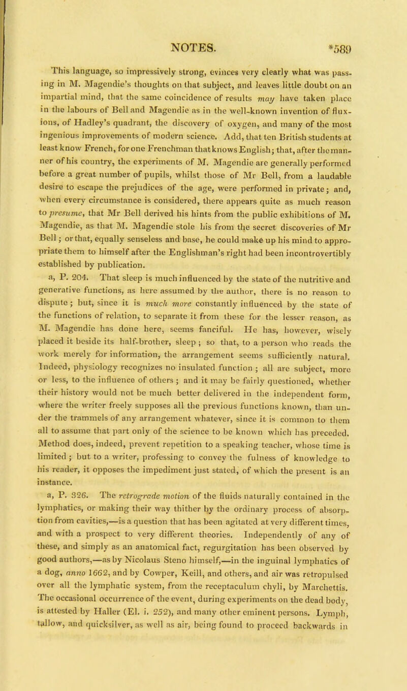 This language, so impressively strong, evinces very clearly what was pass- ing in M. Magcndie’s thoughts on that subject, and leaves little doubt on an impartial mind, that the same coincidence of results may have taken place in the labours of Bell and Magendie ns in the well-known invention of flux- ions, of Hadley’s quadrant, the discovery of oxygen, and many of the most ingenious improvements of modern science. Add, that ten British students at least know French, for one Frenchman thatknows English; that, after tlioman- ner of his country, the experiments of M. Magendie arc generally performed before a great number of pupils, whilst those of Mr Bell, from a laudable desire to escape the prejudices of the age, were performed in private; and, when every circumstance is considered, there appears quite as much reason to presume, that Mr Bell derived his hints from the public exhibitions of M. Magendie, as that M. Magendie stole his from the secret discoveries of Mr Bell; or that, equally senseless and base, he could make up his mind to appro- priate them to himself after the Englishman’s right had been incontrovertibly established by publication. a, P. 204. That sleep is much influenced by the state of the nutritive and generative functions, as here assumed by the author, there is no reason to dispute; but, since it is much more constantly influenced by the state of the functions of relation, to separate it from these for the lesser reason, as M. Magendie has done here, seems fanciful. He has, however, wisely placed it beside its half-brother, sleep ; so that, to a person who reads the work merely for information, the arrangement seems sufficiently natural. Indeed, physiology recognizes no insulated function ; all are subject, more or less, to the influence of others ; and it may be fairly questioned, whether their history would not be much better delivered in the independent form, where the writer freely supposes all the previous functions known, than un- der the trammels of any arrangement whatever, since it is common to them all to assume that part oniy of the science to be known which has preceded. Method does, indeed, prevent repetition to a speaking teacher, whose time is limited ; but to a writer, professing to convey the fulness of knowledge to his reader, it opposes the impediment just stated, of which the present is an instance. a, P. 326. The retrograde motion of the fluids naturally contained in the lymphatics, or making their way thither by the ordinary process of absorp- tion from cavities,—is a question that has been agitated at very different times, and with a prospect to very different theories. Independently of any of these, and simply as an anatomical fact, regurgitation has been observed by good authors,—ashy Nicolaus Steno himself,—in the inguinal lymphatics of a dog, anno 1662, and by Cowpcr, Keill, and others, and air was retropulscd over all the lymphatic system, from the receptaculum chyli, by Marchettis. The occasional occurrence of the event, during experiments on the dead body, is attested by Haller (El. i. 252), and many other eminent persons. Lymph, tallow, and quicksilver, as well as air, being found to proceed backwards in