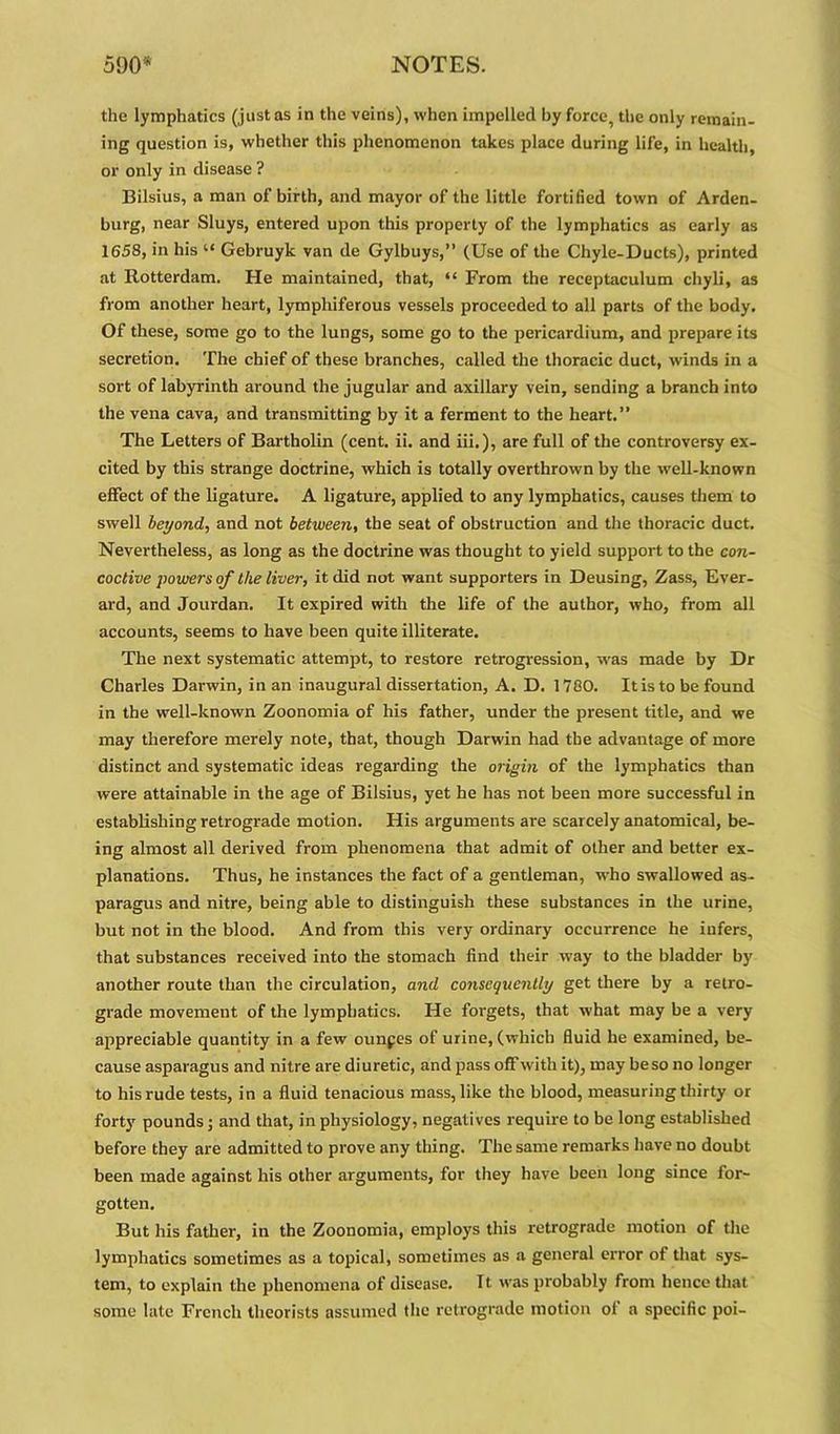 the lymphatics (just as in the veins), when impelled by force, the only remain, ing question is, whether this phenomenon takes place during life, in health, or only in disease ? Bilsius, a man of birth, and mayor of the little fortified town of Arden- burg, near Sluys, entered upon this property of the lymphatics as early as 1658, in his “ Gebruyk van de Gylbuys,” (Use of the Chyle-Ducts), printed at Rotterdam. He maintained, that, “ From the receptaculum chyli, as from another heart, lympliiferous vessels proceeded to all parts of the body. Of these, some go to the lungs, some go to the pericardium, and prepare its secretion. The chief of these branches, called the thoracic duct, winds in a sort of labyrinth around the jugular and axillary vein, sending a branch into the vena cava, and transmitting by it a ferment to the heart.” The Letters of Bartholin (cent. ii. and iii.), are full of the controversy ex- cited by this strange doctrine, which is totally overthrown by the well-known effect of the ligature. A ligature, applied to any lymphatics, causes them to swell beyond, and not between, the seat of obstruction and the thoracic duct. Nevertheless, as long as the doctrine was thought to yield support to the con- coctive powers of the liver, it did not want supporters in Deusing, Zass, Ever- ard, and Jourdan. It expired with the life of the author, who, from all accounts, seems to have been quite illiterate. The next systematic attempt, to restore retrogression, was made by Dr Charles Darwin, in an inaugural dissertation, A. D. 1780. Itis to be found in the well-known Zoonomia of his father, under the present title, and we may therefore merely note, that, though Darwin had the advantage of more distinct and systematic ideas regarding the origin of the lymphatics than were attainable in the age of Bilsius, yet he has not been more successful in establishing retrograde motion. His arguments are scarcely anatomical, be- ing almost all derived from phenomena that admit of other and better ex- planations. Thus, he instances the fact of a gentleman, who swallowed as- paragus and nitre, being able to distinguish these substances in the urine, but not in the blood. And from this very ordinary occurrence he infers, that substances received into the stomach find their way to the bladder by another route than the circulation, and consequently get there by a retro- grade movement of the lymphatics. He forgets, that what may be a very appreciable quantity in a few ouupes of urine, (which fluid he examined, be- cause asparagus and nitre are diuretic, and pass off with it), may be so no longer to his rude tests, in a fluid tenacious mass, like the blood, measuring thirty or forty pounds; and that, in physiology, negatives require to be long established before they are admitted to prove any thing. The same remarks have no doubt been made against his other arguments, for they have been long since for- gotten. But his father, in the Zoonomia, employs this retrograde motion of the lymphatics sometimes as a topical, sometimes as a general error of that sys- tem, to explain the phenomena of disease. It was probably from hence that some late French theorists assumed the retrograde motion of a specific poi-
