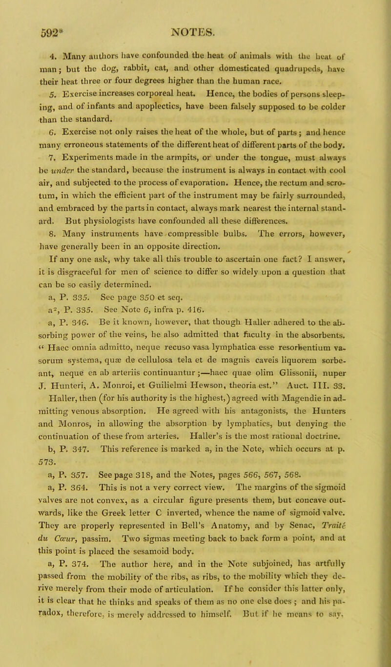 4. Many authors have confounded the heat of animals with the heat of man ; but the dog, rabbit, cat, and other domesticated quadrupeds, have their heat three or four degrees higher than the human race. 5. Exercise increases corporeal heat. Hence, the bodies of persons sleep- ing, and of infants and apoplectics, have been falsely supposed to be colder than the standard. 6. Exercise not only raises the heat of the whole, but of parts ; and hence many erroneous statements of the different heat of different parts of the body. 7. Experiments made in the armpits, or under the tongue, must always be under the standard, because the instrument is always in contact with cool air, and subjected to the process of evaporation. Hence, the rectum and scro- tum, in which the efficient part of the instrument may be fairly surrounded, and embraced by the parts in contact, always mark nearest the internal stand- ard. But physiologists have confounded all these differences. 8. Many instruments have compressible bulbs. The errors, however, have generally been in an opposite direction. If any one ask, why take all this trouble to ascertain one fact? I answer, it is disgraceful for men of science to differ so widely upon a question that can be so easily determined. a, P. 335. See page 350 et seq. a2, P. 335. See Note 6, infra p. 416'. a, P. 346. Be it known, however, that though Haller adhered to the ab- sorbing power of the veins, he also admitted that faculty in the absorbents. “ Haec omnia admitto, neque recuso vasa lymphatica esse resorbentium va- sorum systema, qua; de cellulosa tela et de magnis caveis liquorem sorbe- ant, neque ea ab arteriis continuantur ;—haec quae olim Glissonii, nuper J. Hunteri, A. Monroi, et Guilielmi Hewson, theoriaest.” Auct. III. 33. Haller, then (for his authority is the highest,) agreed with Magendie in ad- mitting venous absorption. He agreed with his antagonists, the Hunters and Monros, in allowing the absorption by lymphatics, but denying the continuation of these from arteries. Plaller’s is the most rational doctrine. b, P. 347. This reference is marked a, in the Note, which occurs at p. 573. a, P. 357. Seepage 318, and the Notes, pages 566, 567, 568. a, P. 364. This is not a very correct view. The margins of the sigmoid valves are not convex, as a circular figure presents them, but concave out- wards, like the Greek letter C inverted, whence the name of sigmoid valve. They are properly represented in Bell’s Anatomy, and by Senac, Trnitc du Cecur, passim. Two sigmas meeting back to back form a point, and at this point is placed the sesamoid body. a, P. 374. The author here, and in the Note subjoined, has artfully passed from the mobility of the ribs, as ribs, to the mobility which they de- rive merely from their mode of articulation. If he consider this latter only, it is clear that he thinks and speaks of them as no one else does ; and his pa- radox, therefore, is merely addressed to himself. But if he means to say.