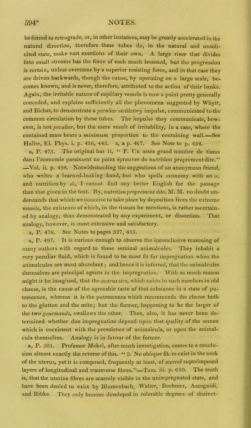 be forced to retrograde, or, in other instances, may be greatly accelerated in the natural direction, therefore these tubes do, in the natural and unsoli- cited state, make vast exertions of their own. A large river that divides into small streams has the force of each much lessened, but the progression is certain, unless overcome by a superior resisting force, and in that case they are driven backwards, though the cause, by operating on a large scale, be- comes known, and is never, therefore, attributed to the action of their banks. Again, the irritable nature of capillary vessels is now a point pretty generally conceded, and explains sufficiently all the phenomena suggested by Whytt, and Bichat, to demonstrate a peculiar oscillatory impulse, communicated to the common circulation by these tubes. The impulse they communicate, how- ever, is not peculiar, but the mere result of irritability, in a case, where the contained mass bears a minimum proportion to the containing wall.—See Haller, El. Phys. i. p. 436, 443. a, a p. 467. See Note to p. 454. a, P. 475. The original has it, “ F. Un assez grand nombre de tissus dans Teconomie paraissent ne point eprouver de nutrition proprement dite.” —Vol. ii. p. 498. Notwithstanding the suggestions of an anonymous friend, who writes a learned-looking hand, but who spells economy with an a?, and nutrition by sh, I cannot find any better English for the passage than that given in the text. By, nutrition proprement dite, M. M. no doubt un- derstands that which we conceive to take place by deposition from the extreme vessels, the existence of which, in the tissues he mentions, is rather ascertain- ed by analogy, than demonstrated by any experiment, or dissection. That analogy, however, is most extensive and satisfactory. a, P. 476. See Notes to pages 327, 485. a, P. 497. It is curious enough to observe the inconclusive reasoning of many authors with regard to these seminal animalcules. They inhabit a very peculiar fluid, which is found to be most fit for impregnation when the animalcules are most abundant; and hence it is inferred, that the animalcules themselves are principal agents in the impregnation. With as much reason might it be imagined, that the acarussiro, which exists in such numbers in old cheese, is the cause of the agreeable taste of that substance in a state of pu- trescence, whereas it is the putrescence which recommends the cheese both to the glutton and the mite; but the former, happening to be the larger of the two gourmands, swallows the other. Thus, also, it has never been de- termined whether due impregnation depend upon that quality of the semen which is coexistent with the prevalence of animalcula, or upou the anirnal- cula themselves. Analogy is in favour of the former. a, P. 501. Professor Mekel, after much investigation, comes to a conclu- sion almost exactly the reverse of this. “ 9. No oblique fibres exist in the neck of the uterus, yet it is composed, frequently at least, of several superimposed layers of longitudinal and transverse fibres.”—Tom. iii. p. 610. The truth is, that the uterine fibres are scarcely visible in the unimpregnated state, and have been denied to exist by Blumcnbach, Walter, Bochmer, Azzoguidi, and llibke. They only become developed in tolerable degrees of distinct-