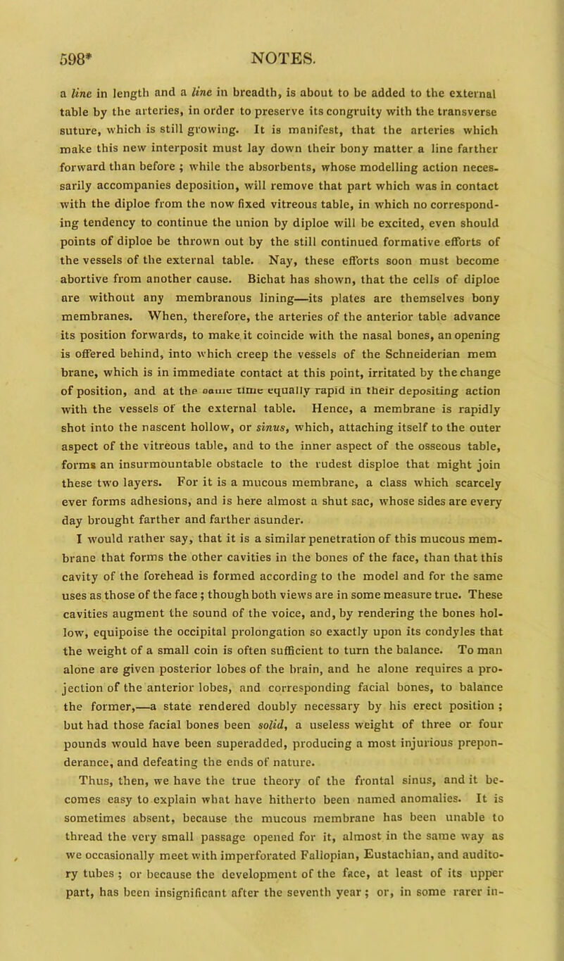 a line in length and a line in breadth, is about to be added to the external table by the arteries, in order to preserve itscongruity with the transverse suture, which is still growing. It is manifest, that the arteries which make this new interposit must lay down their bony matter a line farther fonvard than before ; while the absorbents, whose modelling action neces- sarily accompanies deposition, will remove that part which was in contact with the diploe from the now' fixed vitreous table, in which no correspond- ing tendency to continue the union by diploe will be excited, even should points of diploe be thrown out by the still continued formative efforts of the vessels of the external table. Nay, these efforts soon must become abortive from another cause. Bichat has shown, that the cells of diploe are without any membranous lining—its plates are themselves bony membranes. When, therefore, the arteries of the anterior table advance its position forwards, to make it coincide with the nasal bones, an opening is offered behind, into which creep the vessels of the Schneiderian mem brane, which is in immediate contact at this point, irritated by the change of position, and at the name time equally rapid in their depositing action with the vessels of the external table. Hence, a membrane is rapidly shot into the nascent hollow, or sinus, which, attaching itself to the outer aspect of the vitreous table, and to the inner aspect of the osseous table, forms an insurmountable obstacle to the rudest disploe that might join these two layers. For it is a mucous membrane, a class which scarcely ever forms adhesions, and is here almost a shut sac, whose sides are every day brought farther and farther asunder. I would rather say, that it is a similar penetration of this mucous mem- brane that forms the other cavities in the bones of the face, than that this cavity of the forehead is formed according to the model and for the same uses as those of the face ; though both views are in some measure true. These cavities augment the sound of the voice, and,hy rendering the bones hol- low, equipoise the occipital prolongation so exactly upon its condyles that the weight of a small coin is often sufficient to turn the balance. To man alone are given posterior lobes of the brain, and he alone requires a pro- jection of the anterior lobes, and corresponding facial bones, to balance the former,—a state rendered doubly necessary by his erect position ; but had those facial bones been solid, a useless weight of three or four pounds would have been superadded, producing a most injurious prepon- derance, and defeating the ends of nature. Thus, then, we have the true theory of the frontal sinus, and it be- comes easy to explain what have hitherto been named anomalies. It is sometimes absent, because the mucous membrane has been unable to thread the very small passage opened for it, almost in the same way as we occasionally meet with imperforated Fallopian, Eustachian, and audito- ry tubes ; or because the development of the face, at least of its upper part, has been insignificant after the seventh year; or, in some rarer in-