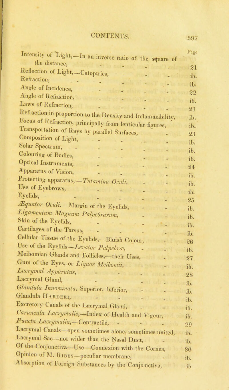 597 Intensity of Light,—In an inverse ratio of the square of the distance, Reflection of Light,—Catoptrics, - . ’ Refraction, Angle of Incidence, Angle of Refraction, Laws of Refraction, Refraction in proportion to the Density and Inflammability, ocus of Refraction, principally from lenticular figures, 1 transportation of Rays by parallel Surfaces, Composition of Light, Solar Spectrum, ... Colouring of Bodies, Optical Instruments, Apparatus of Vision, Protecting apparatus,— Tuicimina Oculi, Use of Eyebrows, Eyelids, AEquator Oculi. Margin of the Eyelids, Ligamentum Magnum Palpebrarum, Skin of the Eyelids, Cartilages of the Tarsus, - Cellular Tissue of the Eyelids,—Bluish Colour, Use of the Eyelids—Levator Palpcbrcc, Meibomian Glands and Follicles,—their Uses, Gum of the Eyes, or Liquor Meibomii, Lacnjmal Apparatus, Lacrymal Gland, Glanclula Innominala, Superior, Inferior, Glandula IIarderi, ... Excretory Canals of the Lacrymal Gland, Caruncula Lacrymalis,—Index of Health and Vigour, Puncta Lacri/malia,—Contractile, - Lacrymal Canals—open sometimes alone, sometimes united, Lacrymal Sac—not wider than the Nasal Duct, Of the Conjunctiva—Use—Connexion with the Cornea, Opinion of M. Ribes—peculiar membrane, Absorption of Foreign Substances by the Conjunctiva, Pago 21 ib. ib. 22 ib. 21 ib. ib. 23 ib. ib. ib. 24. ib. ib. ib. 25 ib. ib. ib. ib. 26 ib. 27 ib. 28 ib. ib. ib. ib. ib. 29 ib. ib. 30 ib. ib