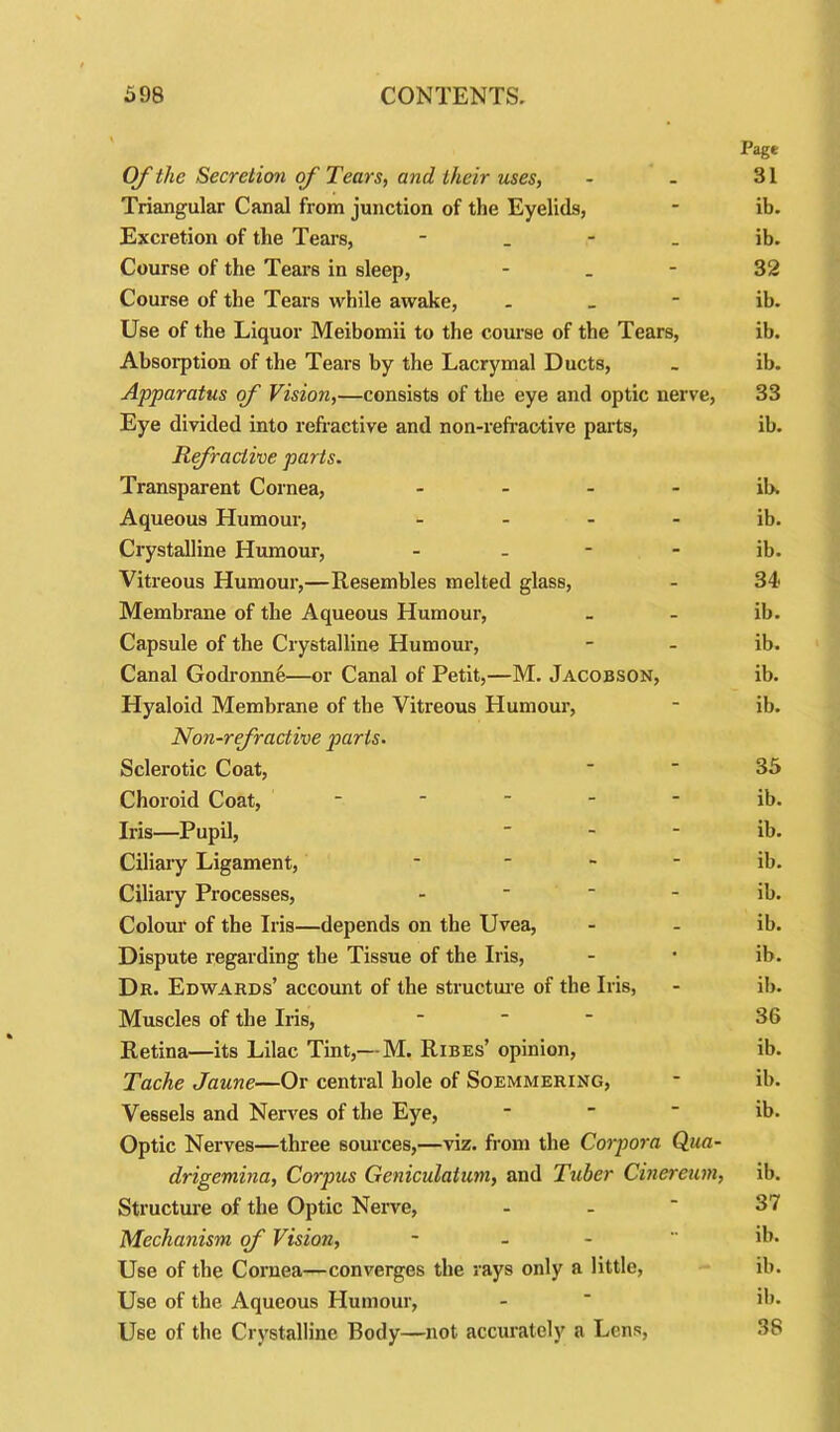 Page Of the Secretion of Tears, and their uses, - - 31 Triangular Canal from junction of the Eyelids, - ib. Excretion of the Tears, ib. Course of the Tears in sleep, 32 Course of the Tears while awake, ib. Use of the Liquor Meibomii to the course of the Tears, ib. Absorption of the Tears by the Lacryinal Ducts, . ib. Apparatus of Vision,—consists of the eye and optic nerve, 33 Eye divided into refractive and non-refraotive parts, ib. Refractive parts. Transparent Cornea, ib. Aqueous Humour, ib. Crystalline Humour, ib. Vitreous Humour,—Resembles melted glass, - 34 Membrane of the Aqueous Humour, _ - ib. Capsule of the Crystalline Humour, - - ib. Canal Godronne—or Canal of Petit,—M. Jacobson, ib. Hyaloid Membrane of the Vitreous Humour, - ib. Non-refractive parts. Sclerotic Coat, 35 Choroid Coat, ----- ib. Iris—Pupil, ib. Ciliary Ligament, * ib. Ciliary Processes, ib. Colour of the Iris—depends on the Uvea, - - ib. Dispute regarding the Tissue of the Iris, - • ib. Dr. Edwards’ account of the structure of the Iris, - ib. Muscles of the Iris,  36 Retina—its Lilac Tint,— M. Ribes’ opinion, ib. Tache Jaune—Or central bole of Soemmering, - il>. Vessels and Nerves of the Eye, - - - ib. Optic Nerves—three sources,—viz. from the Corpora Qua- drigemina, Corpus Geniculatum, and Tuber Cinereum, ib. Structure of the Optic Nerve, - -  37 Mechanism of Vision, ~ ib. Use of the Cornea—converges the rays only a little, ib. Use of the Aqueous Humour, - ' ib. Use of the Crystalline Body—not accurately a Lens, 38