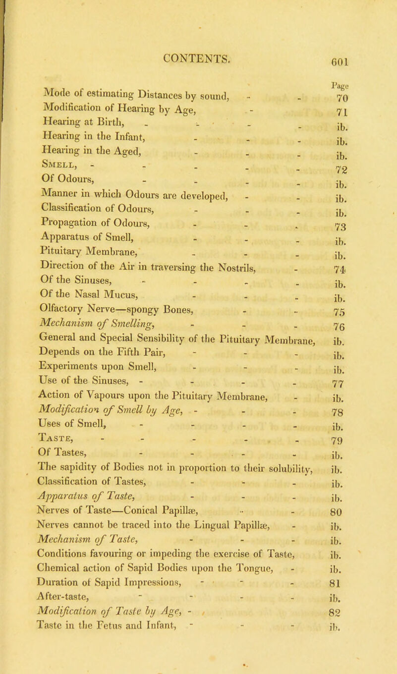 Pjgg IMode of estimating Distances by sound, •• _ 70 Modification of Hearing by Age, - 71 Healing at Birth, . . - ib Hearing in the Infant, . . - ib Hearing in the Aged, - . - ib Smell, - Y2 Of Odours, - Manner in which Odours are developed, - - ib Classification of Odours, - . - ib Propagation of Odours, . . - 73 Apparatus of Smell, - . - ib Pituitary Membrane, _ . - ib Direction of the Air in traversing the Nostrils, - 74, Of the Sinuses, - - _ - ib Of the Nasal Mucus, - - - ib Olfactory Nerve—spongy Bones, - .. 75 Mechanism of Smelling, - . - 76 General and Special Sensibility of the Pituitary Membrane, ib. Depends on the Fifth Pair, - - - ib Experiments upon Smell, - - - ib. Use of the Sinuses, - - - - 77 Action of Vapours upon the Pituitary Membrane, - ib. Modification of Smell by Age, - - 78 Uses of Smell, - - - - ib Taste, - - - _ 76 Of Tastes, - - . - - ib. The sapidity of Bodies not in proportion to then- solubility, ib. Classification of Tastes, - - - ib. Apparatus of Taste, - - - ib. Nerves of Taste—Conical Papillae, - 80 Nerves cannot be traced into the Lingual Papillae, - jb. Mechanism of Taste, - - - ib. Conditions favouring or impeding the exercise of Taste, ib. Chemical action of Sapid Bodies upon the Tongue, - ib. Duration ot Sapid Impressions, - - - 81 After-taste, - j[)# Modification of Taste by Age, - , 82 Taste in the Fetus and Infant, - - - j[,.