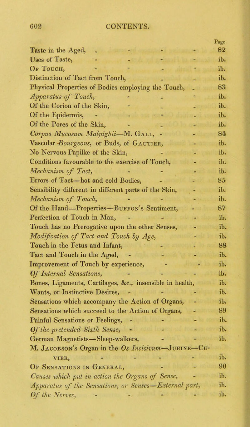 Page Taste in the Aged, .. - - 82 Uses of Taste, - - - - ib. Of Touch, - - - ib. Distinction of Tact from Touch, _ _ ib. Physical Properties of Bodies employing the Touch, _ 83 Apparatus of Touch, - . ib. Of the Corion of the Skin, * . ib. Of the Epidermis, - - - ib. Of the Pores of the Skin, - . - ib. Corpus Mucosum Malpighii—M. Gall, - 84 Vascular 'Bourgeons, or Buds, of Gautier, - ib. No Nervous Papillse of the Skin, - - ib. Conditions favourable to the exercise of Touch, - ib. Mechanism of Tact, - - ib. Errors of Tact—hot and cold Bodies, - 85 Sensibility different in different parts of the Skin, - ib. Mechanism of Touch, - - ib. Of the Hand—Properties—Buffon’s Sentiment, - 87 Perfection of Touch in Man, - - ib. Touch has no Prerogative upon the other Senses, - ib. Modification of Tact and Touch by Age, - ib. Touch in the Fetus and Infant, - 88 Tact and Touch in the Aged, - - ib. Improvement of Touch by experience, - - ib. Of Internal Sensations, - - ib. Bones, Ligaments, Cartilages, &c., insensible in health, ib. Wants, or Instinctive Desires, - - ib. Sensations which accompany the Action of Organs, - ib. Sensations which succeed to the Action of Organs, - 89 Painful Sensations or Feelings, - - ib. Of the pretended Sixth Sense, - - - ib. German Magnetists—Sleep-walkers, - - ib. M. Jacobson’s Organ in the Os Incisivum—Jurine—Cu- vier, - - ib. Of Sensations in General, - - 90 Causes which put in action the Organs of Sense, - ib. Apparatus of the Sensations, or Senses—External part, ib. Of the Nerves, .... ib.