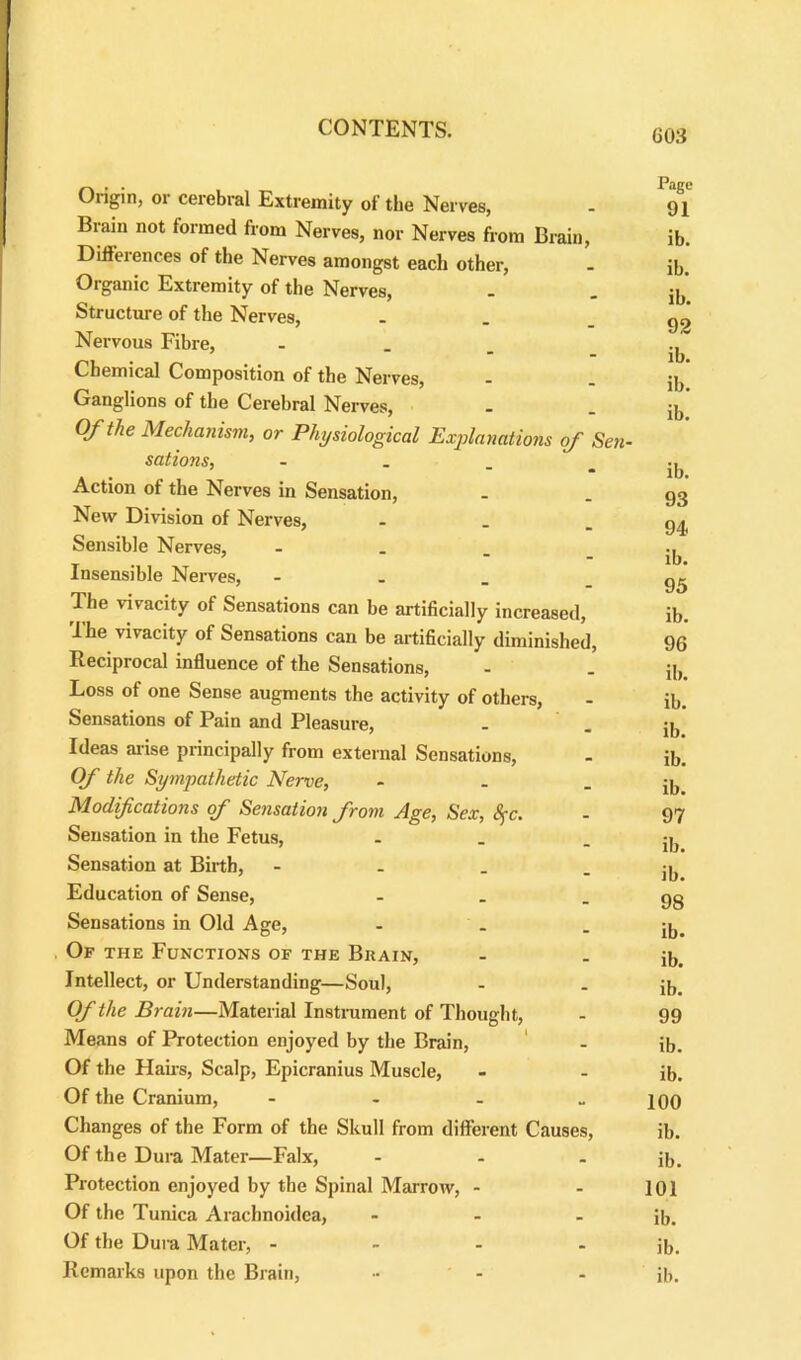 Origin, 01 cerebral Extremity of the Nerves, - 91' Brain not formed from Nerves, nor Nerves from Brain, ib. Differences of the Nerves amongst each other, - ib. Organic Extremity of the Nerves, . - ib Structure of the Nerves, - . .go Nervous Fibre, “ ib. Chemical Composition of the Nerves, - - ib Ganglions of the Cerebral Nerves, . . ib’ Of the Mechanism, or Physiological Explanations of Sen- sations, - . ib. Action of the Nerves in Sensation, - - 93 New Division of Nerves, - . - 94 Sensible Nerves, - .. T . , ‘ - ib. Insensible Nerves, - . _ - 95 The vivacity of Sensations can be artificially increased, ib. The vivacity of Sensations can be artificially diminished, 96 Reciprocal influence of the Sensations, - . jb Loss of one Sense augments the activity of others, - ib. Sensations of Pain and Pleasure, - . jb Ideas arise principally from external Sensations, - ib. Of the Sympathetic Nerve, - . - ib Modifications of Sensation from Age, Sex, Sfc. - 97 Sensation in the Fetus, - . - ib Sensation at Birth, - . . - ib Education of Sense, - . .93 Sensations in Old Age, - . - ib. Of the Functions of the Brain, - . jb. Intellect, or Understanding—Soul, - . ib. Of the Brain—Material Instrument of Thought, - 99 Means of Protection enjoyed by the Brain, ' - ib. Of the Hans, Scalp, Epicranius Muscle, - - ib. Of the Cranium, - - - - 100 Changes of the Form of the Skull from different Causes, ib. Of the Dura Mater—Falx, - - . ib. Protection enjoyed by the Spinal Marrow, - - 101 Of the Tunica Arachnoidea, - - - ib. Of the Dura Mater, - - - - ib. Remarks upon the Brain, .. . . p,.