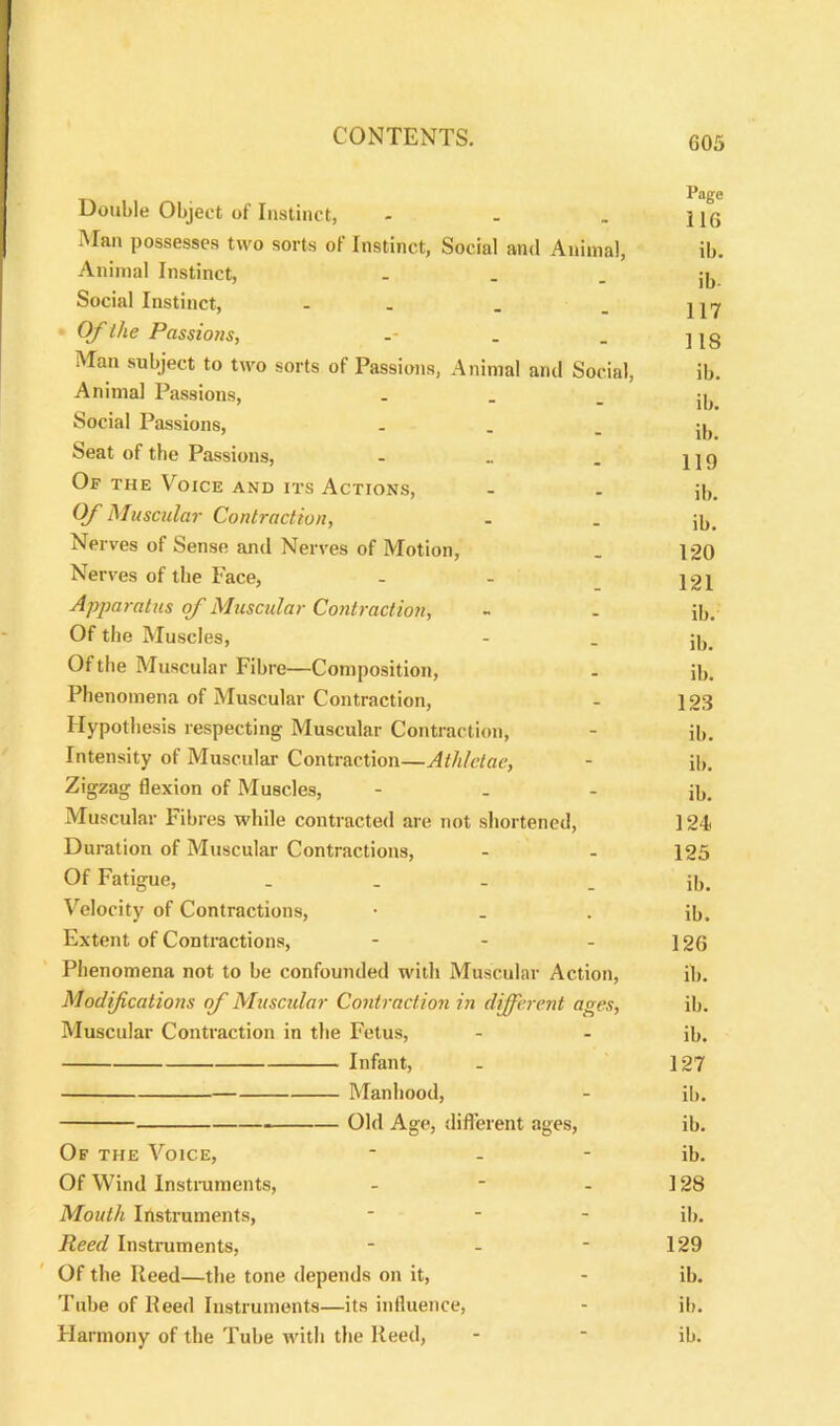 Page Double Object of Instinct, - . „ jjq Man possesses two sorts of Instinct, Social and Animal, ib. Animal Instinct, - - - ib Social Instinct, - . . _ Of the Passions, -- . . j jg Man subject to two sorts of Passions, Animal and Social, ib. Animal Passions, - - - ib Social Passions, • - - ib Seat of the Passions, - . j | g Of the Voice and its Actions, - . p,. Of Muscular Contraction, . . jj,. Nerves of Sense and Nerves of Motion, . 120 Nerves of the Face, - - 121 Apparatus of Muscular Contraction, - - ib. Of the Muscles, - . 56. Of the Muscular Fibre—Composition, - ib. Phenomena of Muscular Contraction, - 123 Hypothesis respecting Muscular Contraction, - ib. Intensity of Muscular Contraction—Athlctae, - ib. Zigzag flexion of Muscles, - _ - ib. Muscular Fibres while contracted are not shortened, ] 24> Duration of Muscular Contractions, - - 125 Of Fatigue, ib. Velocity of Contractions, • - . ib. Extent of Contractions, - - - 126 Phenomena not to be confounded with Muscular Action, ib. Modifications of Muscular Contraction in different ages, ib. Muscular Contraction in the Fetus, - - ib. Infant, - 127 Manhood, - ib. Old Age, different ages, ib. Of the Voice, * - - ib. Of Wind Instruments, - - - 128 Mouth Instruments, * ib. Reed Instruments, - - ■ 129 Of the Reed—the tone depends on it, - ib. Tube of Reed Instruments—its influence, - ib. Harmony of the Tube with the Reed, - ■ ib.