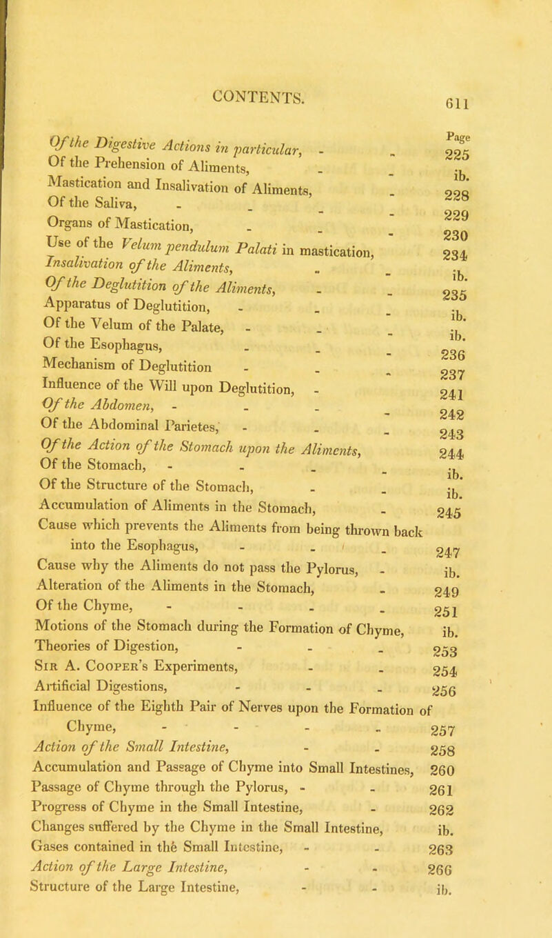611 Of the Digestive Actions in particular, - Of the Prehension of Aliments, Mastication and Insalivation of Aliments, Of the Saliva, Organs of Mastication, Use ofthe Velum pendulum Palati in mastication, Insalivation of the Aliments, Ofthe Deglutition ofthe Aliments, Apparatus of Deglutition, Of the Velum of the Palate, Of the Esophagus, Mechanism of Deglutition Influence of the Will upon Deglutition, Of the Abdomen, - Of the Abdominal Parietes, Ofthe Action of the Stomach upon the Aliments, Of the Stomach, - Of the Structure of the Stomach, Accumulation of Aliments in the Stomach, Cause which prevents the Aliments from being thrown back into the Esophagus, - . Cause why the Aliments do not pass the Pylorus, Alteration of the Aliments in the Stomach, Of the Chyme, - Motions of the Stomach during the Formation of Chyme, Theories of Digestion, - Sir A. Cooper’s Experiments, Artificial Digestions, - Influence of the Eighth Pair of Nerves upon the Formation of Chyme, - - - -257 Action of the Small Intestine, - _ 258 Accumulation and Passage of Chyme into Small Intestines, 260 Passage of Chyme through the Pylorus, - . 261 Progress of Chyme in the Small Intestine, - 262 Changes suffered by the Chyme in the Small Intestine, ib. Gases contained in the Small Intestine, - - 263 Action of the Large Intestine, - - 266 Structure of the Large Intestine, - - j|)t Page 225 ib. 228 229 230 234 ib. 235 ib. ib. 236 237 241 242 243 244 ib. ib. 245 247 ib. 249 251 ib. 253 254 256