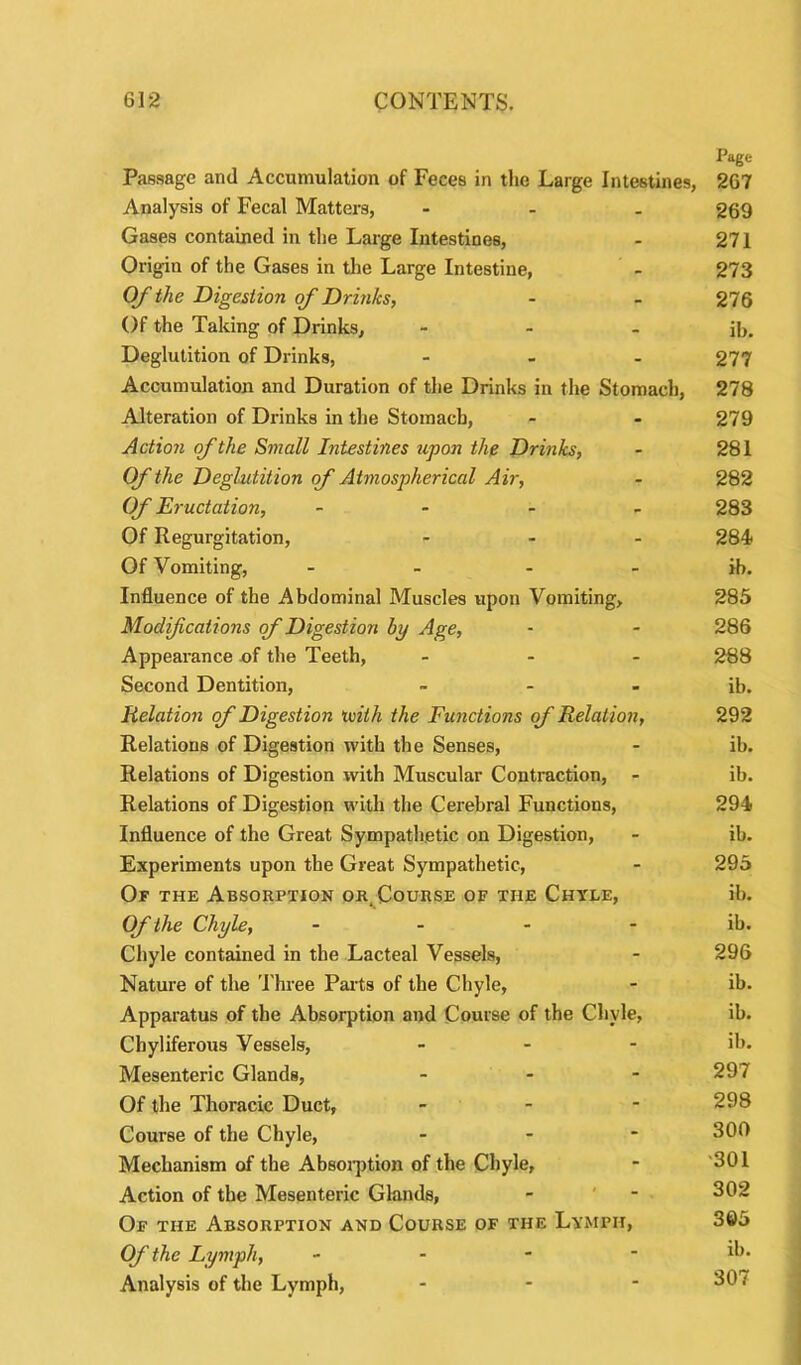 Page Passage and Accumulation of Feces in the Large Intestines, 267 Analysis of Fecal Matters, - 269 Gases contained in the Large Intestines, - 271 Origin of the Gases in the Large Intestine, - 273 Of the Digestion of Drinks, - - 276 Of the Taking of Drinks, - - - ib. Deglutition of Drinks, ... 277 Accumulation and Duration of the Drinks in the Stomach, 278 Alteration of Drinks in the Stomach, - - 279 Action of the Small Intestines upon the Drinks, - 281 Of the Deglutition of Atmospherical Air, - 282 Of Eructation, - 283 Of Regurgitation, ... 284 Of Vomiting, - - - - ib. Influence of the Abdominal Muscles upon Vomiting, 285 Modifications of Digestion by Age, - - 286 Appearance of the Teeth, ... 288 Second Dentition, » - - ib. Relation of Digestion ivith the Functions of Relation, 292 Relations of Digestion with the Senses, - ib. Relations of Digestion with Muscular Contraction, - ib. Relations of Digestion with the Cerebral Functions, 294 Influence of the Great Sympathetic on Digestion, - ib. Experiments upon the Great Sympathetic, - 295 Of the Absorption or. Course of the Chyle, ib. Of the Chyle, - - - ib. Chyle contained in the Lacteal Vessels, - 296 Nature of the Three Parts of the Chyle, - ib. Apparatus of the Absorption and Course of the Chyle, ib. Cbyliferous Vessels, - - - ib. Mesenteric Glands, ... 297 Of the Thoracic Duct, - - - 298 Course of the Chyle, - 300 Mechanism of the Absorption of the Chyle, - 301 Action of the Mesenteric Glands, - - 302 Of the Absorption and Course of the Lymph, 3©5 Of the Lymph, - ib* Analysis of the Lymph, - - - 307