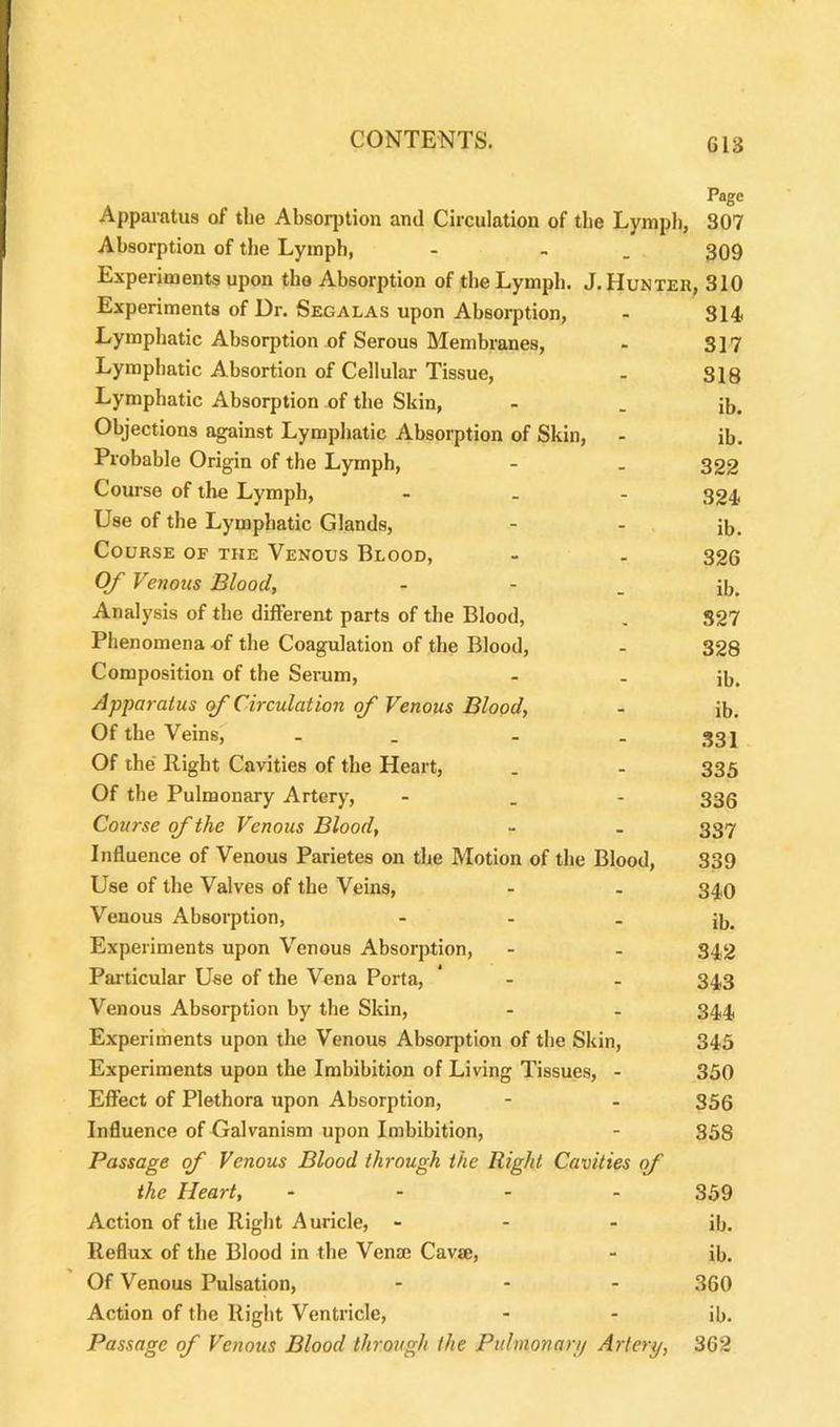 PaDe Apparatus of the Absorption and Circulation of the Lymph, 307 Absorption of the Lymph, - . 309 Experiments upon the Absorption of the Lymph. J. Hunter, 310 Experiments of Dr. Segalas upon Absorption, - 314 Lymphatic Absorption of Serous Membranes, - 317 Lymphatic Absortion of Cellular Tissue, - 318 Lymphatic Absorption of the Skin, - . ib. Objections against Lymphatic Absorption of Skin, - ib. Probable Origin of the Lymph, - . 322 Course of the Lymph, - 324 Use of the Lymphatic Glands, - - ib. Course of the Venous Blood, - . 326 Of Venous Blood, - - _ ib. Analysis of the different parts of the Blood, . 327 Phenomena of the Coagulation of the Blood, - 328 Composition of the Serum, - . Jb. Apparatus of Circulation of Venous Blood, - ib. Of the Veins, . _ - - 331 Of the Right Cavities of the Heart, . - 335 Of the Pulmonary Artery, - 330 Course of the Venous Blood, - . 337 Influence of Venous Parietes on the Motion of the Blood, 339 Use of the Valves of the Veins, - . 340 Venous Absorption, - - - ib. Experiments upon Venous Absorption, - . 342 Particular Use of the Vena Porta, * - - 343 Venous Absorption by the Skin, - - 344 Experiments upon the Venous Absorption of the Skin, 345 Experiments upon the Imbibition of Living Tissues, - 350 Effect of Plethora upon Absorption, - - 356 Influence of Galvanism upon Imbibition, - 358 Passage of Venous Blood through the Right Cavities of the Heart, - 859 Action of the Right Auricle, - - - ib. Reflux of the Blood in the Vena; Cava;, - ib. Of Venous Pulsation, ... 359 Action of the Right Ventricle, - - ib. Passage of Venous Blood through the Pulmonary Artery, 362
