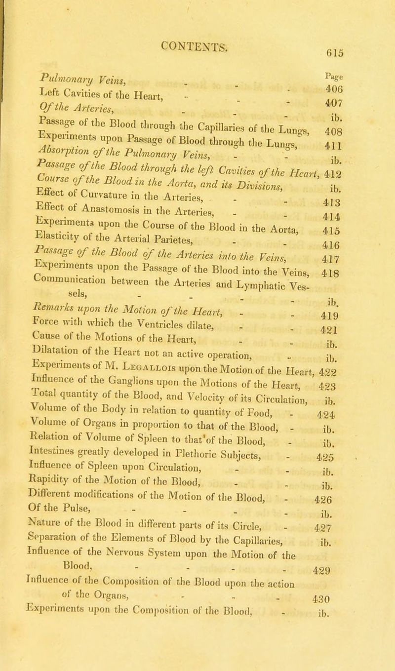 615 Page 406 407 ib. 408 411 ib. 412 ib. 413 414 415 416 417 418 Pulmonary Veins, Left Cavities of the Heart, Of the Arteries, Passage oftbe ,1,rough de Capillaries of «l,e L„n„ experiments upon Passage of Blood through the Lu„.„ ’ °sorpiion of the Pulmonary Veins, Passage of the Blood through the left Cavities of the Heart, Course of the Blood in the Aorta, and its Divisions, Effect of Curvature in the Arteries, Effect of Anastomosis in the Arteries, Experiments upon the Course of the Blood in the Aorta Elasticity of the Arterial Parietes, . . ’ Passage of the Blood of the Arteries into the Veins Experiments upon the Passage of the Blood into the Veins Communication between the Arteries and Lymphatic Ves- sels, Remarks upon the Motion of the Heart, - Force with which the Ventricles dilate, Cause of the Motions of the Heart, Dilatation of the Heart not an active operation, Experiments ot M. Legallois upon the Motion of the Heart, Influence of the Ganglions upon the Motions of the Heart Total quantity of the Blood, and Velocity of its Circulation, Volume of the Body in relation to quantity of Food, Volume of Organs in proportion to that of the Blood, - Relation of Volume of Spleen to that’of the Blood, Intestines greatly developed in Plethoric Subjects, Influence of Spleen upou Circulation, Rapidity of the Motion of the Blood, Different modifications of the Motion of the Blood, Of the Pulse, - Nature of the Blood in different parts of its Circle, Separation of the Elements of Blood by the Capillaries, Influence of the Nervous System upon the Motion of the Blood. - Influence of the Composition of the Blood upon the action of the Organs, - . . 4,30 Experiments upon the Composition of the Blood, - jj, ib. 419 421 ib. ib. 422 423 ib. 424 ib. ib. 425 ib. ib. 426 ib. 427 ib. 429