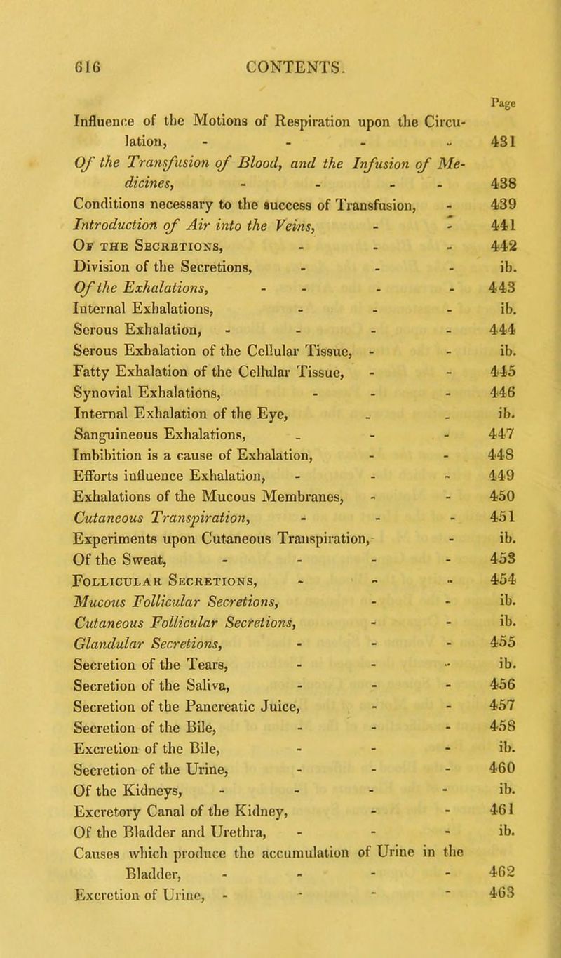Influence of the Motions of Respiration upon the Circu- Page lation, - - 431 Of the Transfusion of Blood, and the Infusion of Me- dicines, - - 438 Conditions necessary to the success of Transfusion, - 439 Introduction of Air into the Veins, - - 441 Of the Secretions, - - 442 Division of the Secretions, - - ib. Of the Exhalations, - - 443 Iuternal Exhalations, - - ib. Serous Exhalation, - - 444 Serous Exhalation of the Cellular Tissue, - - ib. Fatty Exhalation of the Cellular Tissue, - - 445 Synovial Exhalations, - - 446 Internal Exhalation of the Eye, _ ib. Sanguineous Exhalations, - - 447 Imbibition is a cause of Exhalation, - - 448 Efforts influence Exhalation, - ~ 449 Exhalations of the Mucous Membranes, - - 450 Cutaneous Transpiration, - - 451 Experiments upon Cutaneous Transpiration, - ib. Of the Sweat, - - 453 Follicular Secretions, - ■■ 454 Mucous Follicular Secretions, - - ib. Cutaneous Follicular Secretions, - - ib. Glandular Secretions, - - 455 Secretion of the Tears, - •• ib. Secretion of the Saliva, - - 456 Secretion of the Pancreatic Juice, - - 457 Secretion of the Bile, - - 458 Excretion of the Bile, - - ib. Secretion of the Urine, - - 460 Of the Kidneys, - - ib. Excretory Canal of the Kidney, - - 461 Of the Bladder and Urethra, - - ib. Causes which produce the accumulation of Urine in the Bladder, - - 462 Excretion of Urine, - - - 463