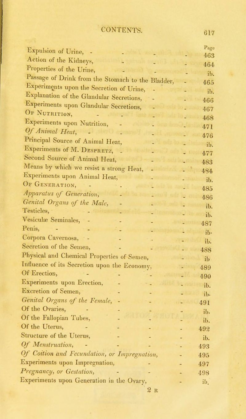 617 Expulsion of Urine, - . . ^ Action of the Kidneys, » . ... t> . . _ * ” 464 i roperties of the Urine, - . _ . Passage of Drink from the Stomach to the Bladder, - 465 Experiments upon the Secretion of Urine, - . p, Explanation of the Glandular Secretions, - . 4^. Experiments upon Glandular Secretions, - . ac7 Of Nutrition, - _ r> . “ 468 experiments upon Nutrition, - _ - 471 Of Animal Heat, - Principal Source of Animal Heat, - . ib Experiments of M. Despretz, ... Second Source of Animal Heat, . _ ^gg Means by which we resist a strong Heat, - . 434, Experiments upon Animal Heat, „ _ ^ Of Generation, - . , * Apparatus of Generation, - . _ 4gG Genital Organs of the Male, - . - ib Testicles, ... Vesiculse Semin ales, - . . ... Penis, - . - ib- Corpora Cavernosa, - - .. - ib Secretion of the Semen, - . _ ^gg Physical and Chemical Properties of Semen, . jb Influence of its Secretion upon the Economy, . 489 Of Erection, - . _ „ 4qq Experiments upon Erection, - . - ib Excretion of Semen, - . - ib Genital Organs of the Female, - - . 49 j Of the Ovaries, - j. Of the Fallopian Tubes, - . - ib Of the Uterus, - 4,92 Structure of the Uterus, - . - ib Of Menstruation, - 4,93 Of Coition and Fecundation, or Impregnation, - 495 Experiments upon Impregnation, - . 497 Pregnancy, or Gestation, - 4g8 Experiments upon Generation in the Ovary, - ib 2 it