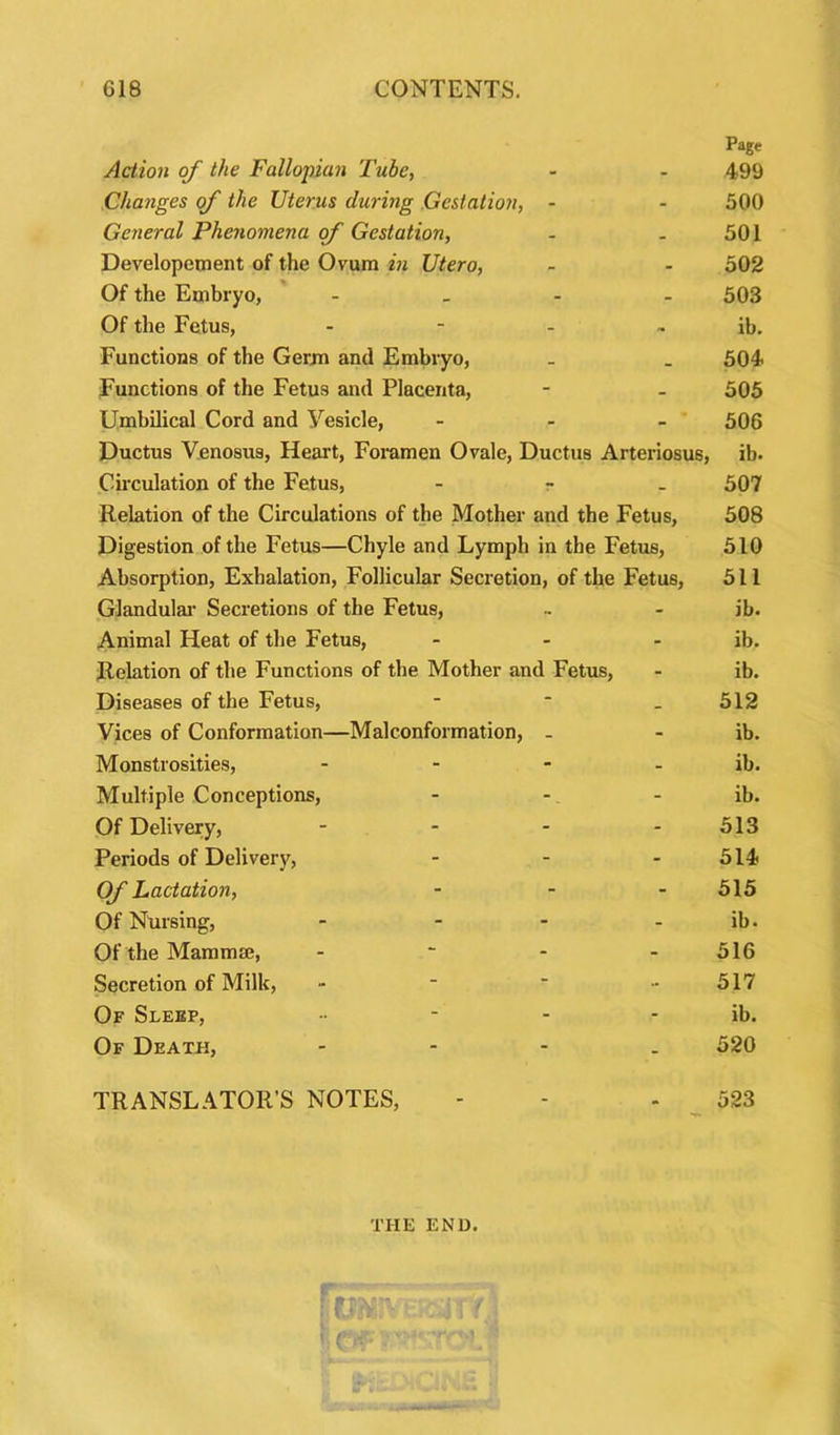 Page Action of the Fallopian Tube, - - 499 Changes of the Uterus during Gestation, - - 500 General Phenomena of Gestation, - 501 Developement of the Ovum in Utero, - - 502 Of the Embryo, - 503 Of the Fetus, - - - ~ ib. Functions of the Germ and Embryo, _ _ 504 Functions of the Fetus and Placenta, - - 505 Umbilical Cord and Vesicle, - 506 Ductus Venosus, Heart, Foramen Ovale, Ductus Arteriosus, ib. Circulation of the Fetus, r 507 Relation of the Circulations of the Mother and the Fetus, 508 Digestion of the Fetus—Chyle and Lymph in the Fetus, 510 Absorption, Exhalation, Follicular Secretion, of the Fetus, 511 Glandular Secretions of the Fetus, .. - ib. Animal Heat of the Fetus, - - ib. Relation of the Functions of the Mother and Fetus, - ib. Diseases of the Fetus, - * . 512 Vices of Conformation—Malconformation, - - ib. Monstrosities, - - - - ib. Multiple Conceptions, - - - ib. Of Delivery, - - - - 513 Periods of Delivery, - - 514 Of Lactation, - - 515 Of Nursing, - - - - ib. Of the Mammae, - ~ - 516 Secretion of Milk, - ■ ' - 517 Of Sleep, - ib. Of Death, - 520 TRANSLATOR’S NOTES, - - 523 THE END. .C'f; ■