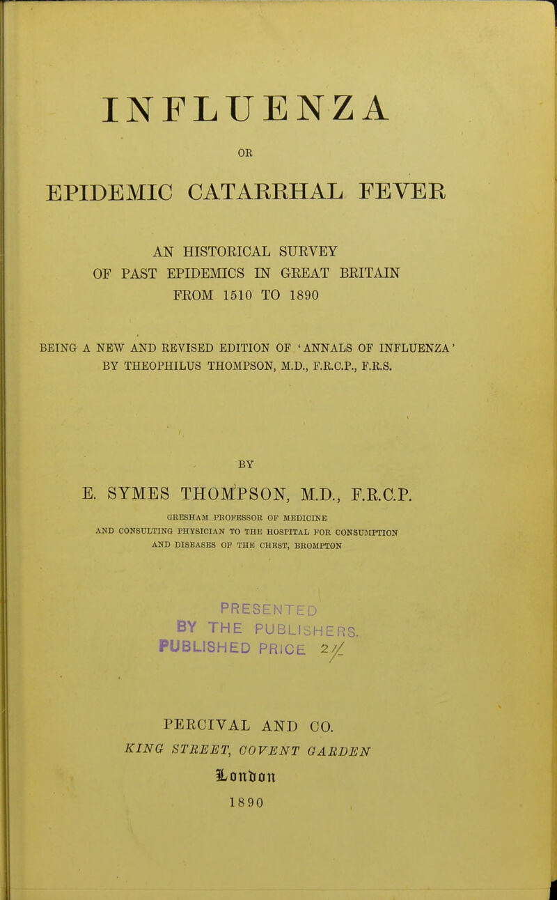 INFLUENZA OE EPIDEMIC CATARRHAL FEVER AN HISTORICAL SUEVEY OF PAST EPIDEMICS IN GREAT BRITAIN FROM 1510 TO 1890 BEING A NEW AND REVISED EDITION OF ' ANNALS OF INFLUENZA' BY THEOPHILUS THOMPSON, M.D., F.R.C.P., F.R.S. BY E. SYMES THOMPSON, M.D., F.R.C.P. GRESHAM PROFESSOR OP MEDICINE AND CONSULTING PHYSICIAN TO THE HOSPITAL FOR CONSUJIPTION AND DISEASES OF THE CHEST, BEOMPTON PRESENTED BY THE PUBLISHERS. PUBLISHED PRICE 2// PERCIVAL AND CO. KING STREET, GOVE NT GARDEN ILonlion 1890