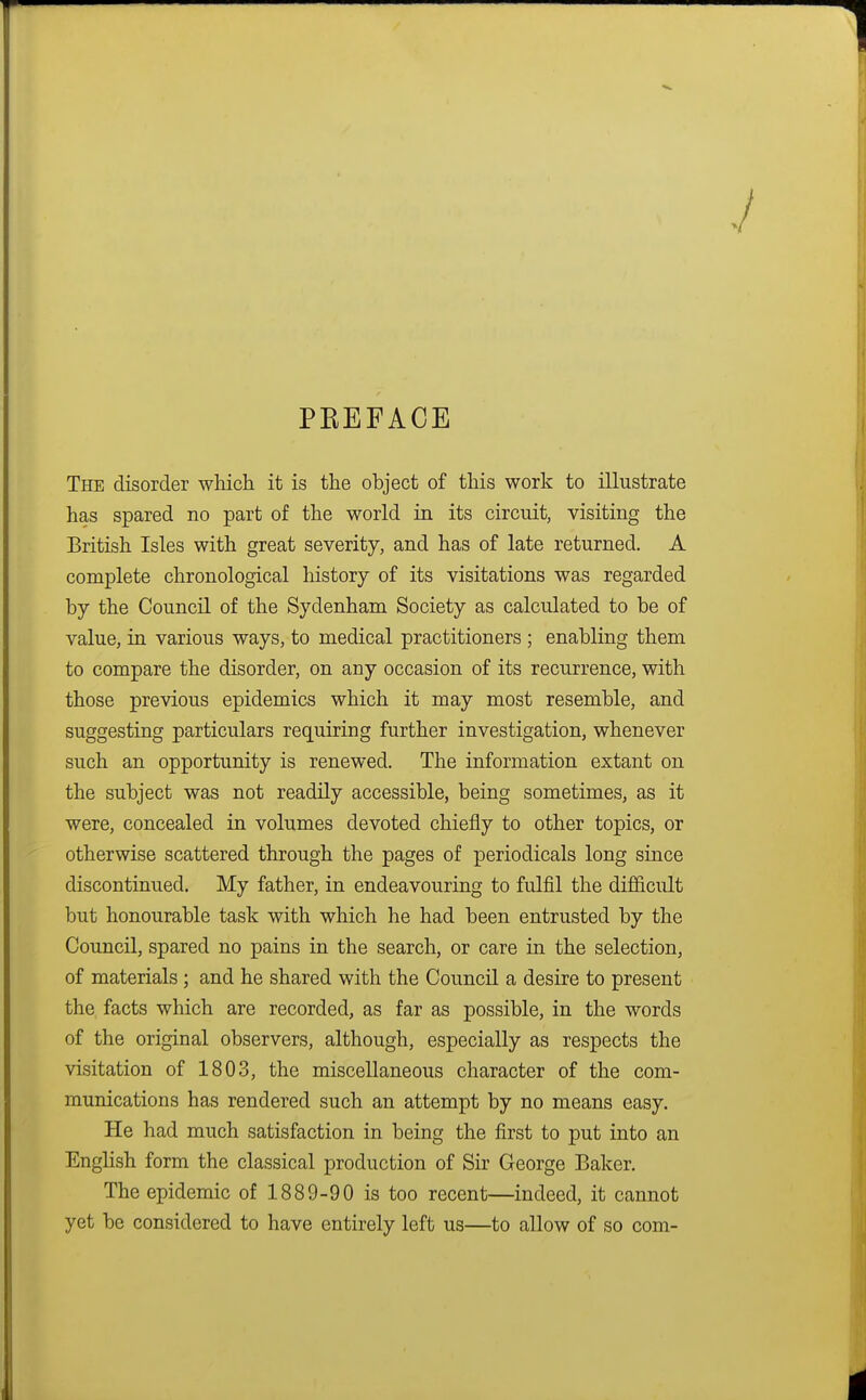 PEEFACE The disorder which it is the object of this work to illustrate has spared no part of the world in its circuit, visiting the British Isles with great severity, and has of late returned. A complete chronological history of its visitations was regarded by the Council of the Sydenham Society as calculated to be of value, in various ways, to medical practitioners ; enabling them to compare the disorder, on any occasion of its recurrence, with those previous epidemics which it may most resemble, and suggesting particulars requiring further investigation, whenever such an opportunity is renewed. The information extant on the subject was not readily accessible, being sometimes, as it were, concealed in volumes devoted chiefly to other topics, or otherwise scattered through the pages of periodicals long since discontinued. My father, in endeavouring to fulfil the difficult but honourable task with which he had been entrusted by the Council, spared no pains in the search, or care in the selection, of materials ; and he shared with the Council a desire to present the facts which are recorded, as far as possible, in the words of the original observers, although, especially as respects the visitation of 1803, the miscellaneous character of the com- munications has rendered such an attempt by no means easy. He had much satisfaction in being the first to put into an English form the classical production of Sir George Baker. The epidemic of 1889-90 is too recent—indeed, it cannot yet be considered to have entirely left us—to allow of so com-