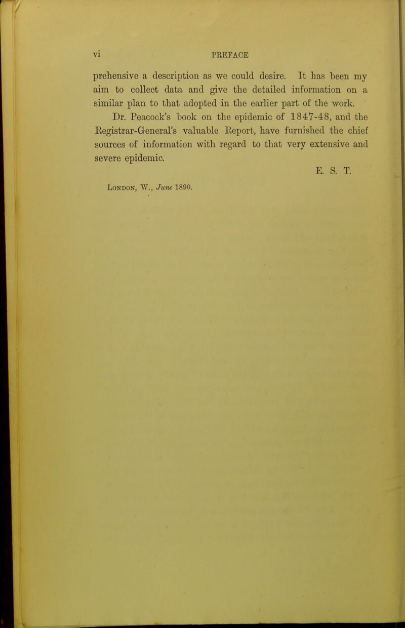 prehensive a description as we could desire. It has been my aim to collect data and give the detailed information on a similar plan to that adopted in the earlier part of the work. Dr. Peacock's book on the epidemic of 1847-48, and the Registrar-General's valuable Eeport, have furnished the chief sources of information with regard to that very extensive and severe epidemic. E. S. T. London, W., Jtcnc 1890.