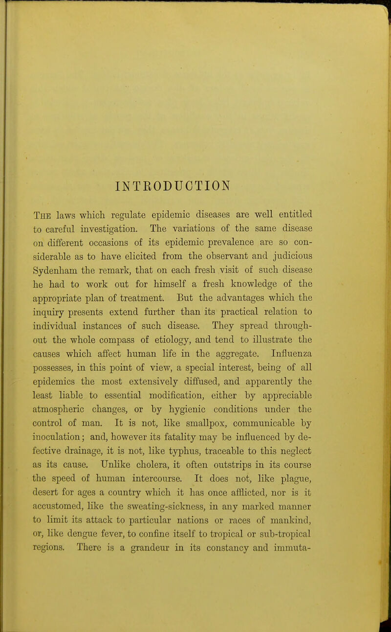 INTRODUCTION The laws which regulate epidemic diseases are well entitled to careful investigation. The variations of the same disease on different occasions of its epidemic prevalence are so con- siderable as to have elicited from the observant and judicious Sydenham the remark, that on each fresh visit of such disease he had to work out for himself a fresh knowledge of the appropriate plan of treatment. But the advantages which the inquiry presents extend further than its practical relation to individual instances of such disease. They spread through- out the whole compass of etiology, and tend to illustrate the causes which affect human life in the aggregate. Influenza possesses, in this point of view, a special interest, being of all epidemics the most extensively diffused, and apparently the least liable to essential modification, either by appreciable atmospheric changes, or by hygienic conditions under the control of man. It is not, like smallpox, communicable by inoculation; and, however its fatality may be influenced by de- fective drainage, it is not, like typhus, traceable to this neglect as its cause. Unlike cholera, it often outstrips in its course the speed of human intercourse. It does not, like plague, desert for ages a country which it has once afflicted, nor is it accustomed, like the sweating-sickness, in any marked manner to limit its attack to particular nations or races of mankind, or, like dengue fever, to confine itself to tropical or sub-tropical regions. There is a grandeur in its constancy and immuta-