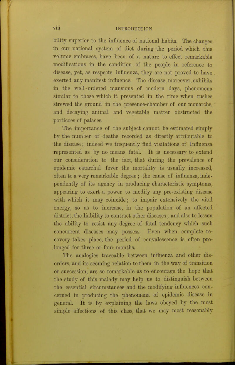 bility superior to the influence of national habits. The changes in our national system of diet during the period which this volume embraces, have been of a nature to effect remarkable modifications in the condition of the people in reference to disease, yet, as respects influenza, they are not proved to have. exerted any manifest influence. The disease, moreover, exhibits in the well-ordered mansions of modern days, phenomena similar to those which it presented in the time when rushes strewed the ground in the presence-chamber of our monarchs, and decaying animal and vegetable matter obstructed the porticoes of palaces. The importance of the subject cannot be estimated simply by the number of deaths recorded as directly attributable to the disease; indeed we frequently find visitations of Influenza represented as by no means fatal. It is necessary to extend our consideration to the fact, that during the prevalence of epidemic catarrhal fever the mortality is usually increased, often to a very remarkable degree; the cause of influenza, inde- pendently of its agency in producing characteristic symptoms, appearing to exert a power to modify any pre-existing disease with which it may coincide; to impair extensively the vital energy, so as to increase, in the population of an affected district, the liability to contract other diseases; and also to lessen the ability to resist any degree of fatal tendency which such concurrent diseases may possess. Even when complete re- covery takes place, the period of convalescence is often pro- longed for three or four months. The analogies traceable between influenza and other dis- orders, and its seeming relation to them in the way of transition or succession, are so remarkable as to encourage the hope that the study of this malady may help us to distinguish between the essential circumstances and the modifying influences con- cerned in producing the phenomena of epidemic disease in general. It is by explaining the laws obeyed by the most simple affections of this class, that we may most reasonably