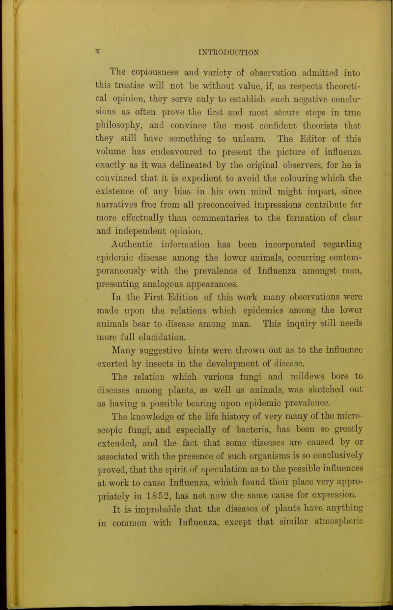 The copiousness and variety of observation admitted into this treatise will not be without value, if, as respects theoreti- cal opinion, they serve only to establish such negative conclu- sions as often prove the first and most secure steps in true philosophy, and convince the most confident theorists that they still have something to unlearn. The Editor of this volume has endeavoured to present the picture of influenza exactly as it was delineated by the original observers, for he is convinced that it is expedient to avoid the colouring which the existence of any bias in his own mind might impart, since narratives free from all preconceived impressions contribute far more effectually than commentaries to the formation of clear and independent opinion. Authentic iuformation has been incorporated regarding epidemic disease among the lower animals, occurring contem- poraneously with the prevalence of Influenza amongst man, presenting analogous appearances. In the First Edition of this work many observations were made upon the relations which epidemics among the lower animals bear to disease among man. This inquiry still needs more full elucidation. Many suggestive hints were thrown out as to the influence exerted by insects in the development of disease. The relation which various fungi and mildews bore to diseases among plants, as weU as animals, was sketched out as having a possible bearing upon epidemic prevalence. The knowledge of the life history of very many of the micro- scopic fungi, and especially of bacteria, has been so greatly extended, and the fact that some diseases are caused by or associated with the presence of such organisms is so conclusively proved, that the spirit of speculation as to the possible influences at work to cause Influenza, which found their place very appro- priately in 1852, has not now the same cause for expression. It is improbable that the diseases of plants have anything in common with Influenza, except that similar atmospheric