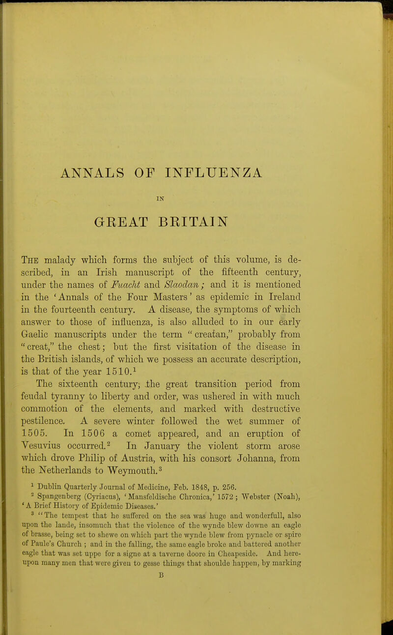 ANNALS OF INFLUENZA IN GEEAT BRITAIN The malady which forms the subject of this volume, is de- scribed, in an Irish manuscript of the fifteenth century, under the names of Fuacht and Slaodan ; and it is mentioned in the ' Annals of the Four Masters' as epidemic in Ireland in the fourteenth century. A disease, the symptoms of which answer to those of influenza, is also alluded to in our early Gaelic manuscripts under the term  creatan, probably from  creat, the chest; but the first visitation of the disease in the British islands, of which we possess an accurate description, is that of the year 1510.^ The sixteenth century, Ihe great transition period from feudal tyranny to liberty and order, was ushered in with much commotion of the elements, and marked with destructive pestilence. A severe winter followed the wet summer of 1505. In 1506 a comet appeared, and an eruption of Vesuvius occurred.^ In January the violent storm arose which drove Philip of Austria, with his consort Johanna, from the Netherlands to Weymouth. ^ ^ Dublin Quarterly Journal of Medicine, Feb. 1848, p. 256. - Spangenberg (Cyriacus), ' Mansfeldiscbe Chronica,' 1572 ; Webster (Noah), ' A Brief History of Epidemic Diseases.' ' The tempest that he suffered on the sea was huge and wonderfull, also upon the lande, insomuch that the violence of the wynde blew downe an eagle of brasse, being set to shcwe on which part the wynde blew from pynacle or spire of Paule's Church ; and in the falling, the same eagle broke and battered another eagle that was set uppe for a signe at a taverne doore in Cheapeside. And here- upon many men that were given to gesse things that shoulde happen, by marking B