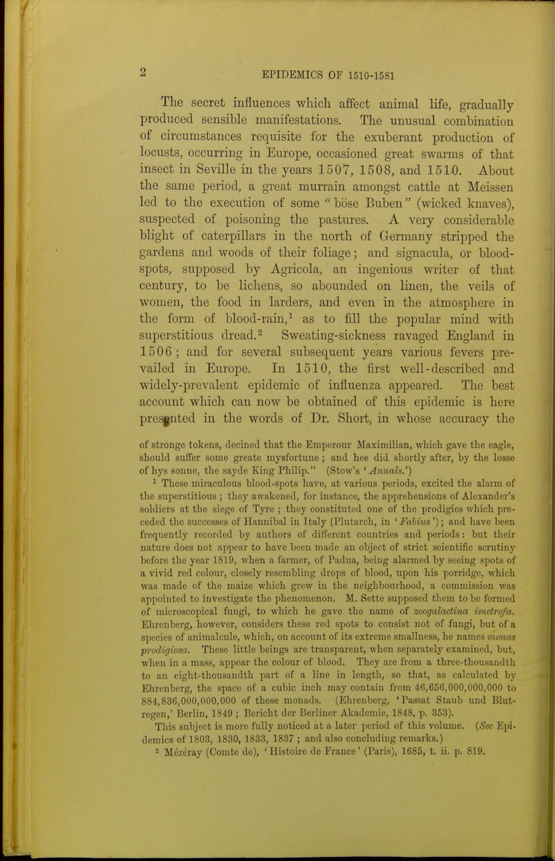 The secret influences which affect animal life, gi-adually produced sensible manifestations. The unusual combination of circumstances requisite for the exuberant production of locusts, occurring in Europe, occasioned great swarms of that insect in Seville in the years 1507, 1508, and 1510. About the same period, a great murrain amongst cattle at Meissen led to the execution of some bose Buben (wicked knaves), suspected of poisoning the pastures. A very considerable blight of caterpillars in the north of Germany stripped the gardens and woods of their foliage; and signacula, or blood- spots, supposed by Agricola, an ingenious writer of that century, to be lichens, so abounded on linen, the veils of women, the food in larders, and even in the atmosphere in the form of blood-rain,^ as to fill the popular mind with superstitious dread. ^ Sweating-sickness ravaged England in 1506; and for several subsequent years various fevers pre- vailed in Europe. In 1510, the first well-described and widely-prevalent epidemic of influenza appeared. The best account which can now be obtained of this epidemic is here presented in the words of Dr. Short, in whose accuracy the of stronge tokens, decined tliat tlie Emperour Maximilian, which gave the eagle, should suffer some greate mysfortune ; and hee did shortly after, by the losse of hys Sonne, the sayde King Philip. (Stow's ^Annals.') ^ These miraculous blood-spots have, at various periods, excited the alarm of the superstitious ; they awakened, for instance, the apprehensions of Alexander's soldiers at the siege of Tyre ; they constituted one of the prodigies which pre- ceded the successes of Hannibal in Italy (Plutarch, in ' Fahius'); and have been frequently recorded by authors of different countries and periods: but their nature does not appear to have been made an object of strict scientific scrutiny before the year 1819, when a farmer, of Padua, being alarmed by seeing spots of a vivid red colour, closely resembling drops of blood, upon his porridge, which was made of the maize which grew in the neighbourhood, a commission was appointed to investigate the phenomenon. M. Sette supposed them to be formed of microscopical fungi, to which he gave the name of zoogalactina imetrofa. Ehrenberg, however, considers these red spots to consist not of fungi, but of a species of animalcule, which, on account of its extreme smallness, he names vionas prodigiosa. These little beings are transparent, when separately examined, but, when in a mass, appear the colour of blood. They are from a three-thousandth to an eight-thousandth part of a line in length, so that, as calculated by Ehrenberg, the space of a cubic inch may contain from 46,656,000,000,000 to 884,836,000,000,000 of these monads. (Ehrenberg, 'Passat Staiib und Blut- regcn,' Berlin, 1849 ; Bericht der Berliner Akadomie, 1848, p. 353). This subject is more fully noticed at a later period of this volume. {See Epi- demics of 1803, 1830, 1833, 1837 ; and also concluding remarks.) 2 M6zc'ray (Comte de), ' Histoire de France' (Paris), 1685, t. ii. p. 819.
