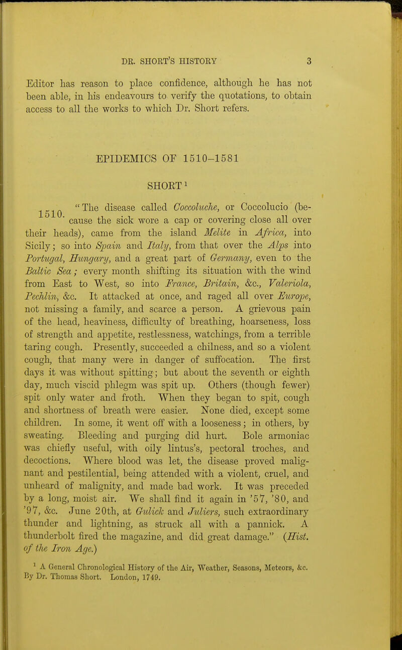 Editor lias reason to place confidence, although he has not been able, in his endeavours to verify the quotations, to obtain access to all the works to which Dr. Short refers. EPIDEMICS OF 1510-1581 SHORT 1 ^^-^Q The disease called Coccoluche, or Coccolucio (be- * cause the sick wore a cap or covering close all over their heads), came from the island Melite in Africa, into Sicily; so into lSj)ain and Italy, from that over the Alps into Portugal, Hungary, and a great part of Germany, even to the Baltic Sea; every month shifting its situation with the wind from East to West, so into France, Britain, &c., Valeriola, PecTilin, &c. It attacked at once, and raged all over Europe, not missing a family, and scarce a person. A grievous pain of the head, heaviness, difficulty of breathing, hoarseness, loss of strength and appetite, restlessness, watchings, from a terrible taring cough. Presently, succeeded a chilness, and so a violent cough, that many were in danger of suffocation. The first days it was without spitting; but about the seventh or eighth day, much viscid phlegm was spit up. Others (though fewer) spit only water and froth. When they began to spit, cough and shortness of breath were easier. None died, except some children. In some, it went off with a looseness; in others, by sweating. Bleeding and purging did hurt. Bole armoniac was chiefly useful, with oily lintus's, pectoral troches, and decoctions. Where blood was let, the disease proved malig- nant and pestilential, being attended with a violent, cruel, and unheard of malignity, and made bad work. It was preceded by a long, moist air. We shall find it again in '57, '80, and '97, &c. June 20th, at Gulick and Juliers, such extraordinary thunder and lightning, as struck all with a pannick. A thunderbolt fired the magazine, and did great damage. {Eist. of the Iron Age.) A General Chronological History of the Air, Weather, Seasons, Meteors, &c. By Dr. Thomas Short. London, 1749.