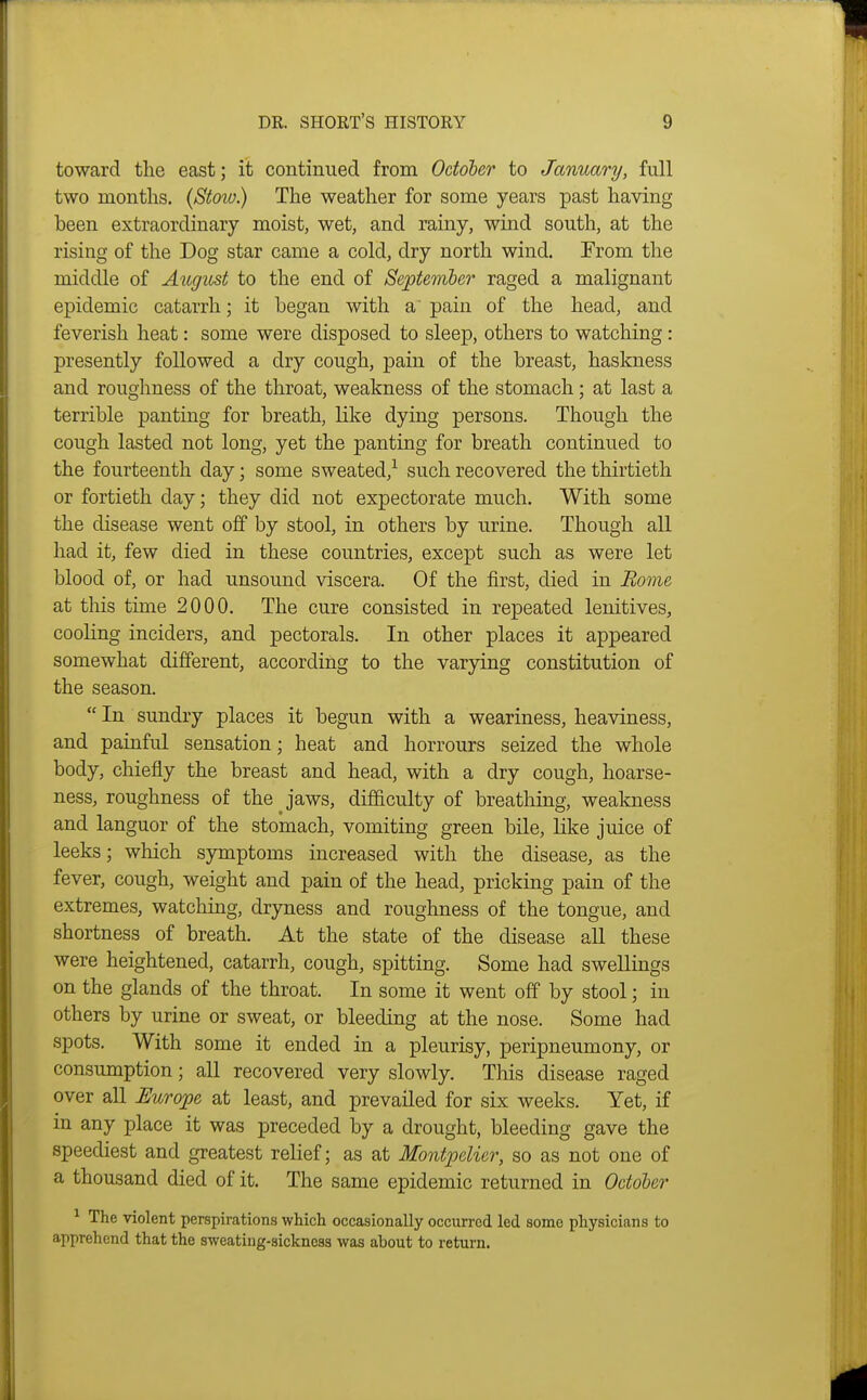 toward the east; it continued from October to January, full two months. (Stoiv.) The weather for some years past having been extraordinary moist, wet, and rainy, wind south, at the rising of the Dog star came a cold, dry north wind. From the middle of August to the end of September raged a malignant epidemic catarrh; it began with a pain of the head, and feverish heat: some were disposed to sleep, others to watching: presently followed a dry cough, pain of the breast, haskness and roughness of the throat, weakness of the stomach; at last a terrible panting for breath, like dying persons. Though the cough lasted not long, yet the panting for breath continued to the fourteenth day; some sweated,^ such recovered the thirtieth or fortieth day; they did not expectorate much. With some the disease went off by stool, in others by urine. Though all had it, few died in these countries, except such as were let blood of, or had unsound viscera. Of the first, died in Bo7ne at this time 2000, The cure consisted in repeated lenitives, cooKng inciders, and pectorals. In other places it appeared somewhat different, according to the varying constitution of the season.  In sundry places it begun with a weariness, heaviness, and painful sensation; heat and horrours seized the whole body, chiefly the breast and head, with a dry cough, hoarse- ness, roughness of the ^ jaws, difficulty of breathing, weakness and languor of the stomach, vomiting green bile, like juice of leeks; which symptoms increased with the disease, as the fever, cough, weight and pain of the head, pricking pain of the extremes, watching, dryness and roughness of the tongue, and shortness of breath. At the state of the disease all these were heightened, catarrh, cough, spitting. Some had swellings on the glands of the throat. In some it went off by stool; in others by urine or sweat, or bleeding at the nose. Some had spots. With some it ended in a pleurisy, peripneumony, or consumption; all recovered very slowly. This disease raged over all Uurojpe at least, and prevailed for six weeks. Yet, if in any place it was preceded by a drought, bleeding gave the speediest and greatest relief; as at Montpelier, so as not one of a thousand died of it. The same epidemic returned in October ^ The violent perspirations which occasionally occurred led some physicians to apprehend that the sweating-sickness was about to return.