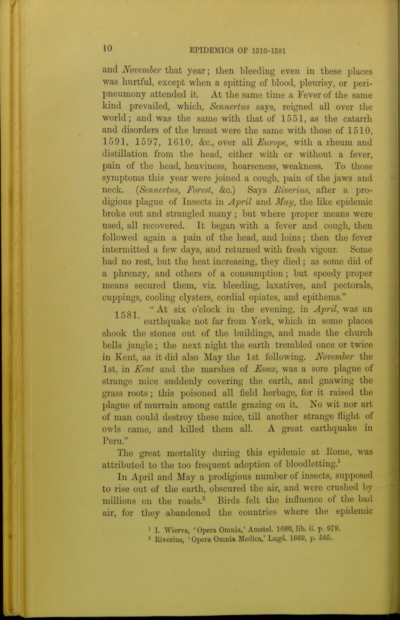 and November that year; then bleeding even in these places was hurtful, except when a spitting of blood, pleurisy, or peri- pneumony attended it. At the same time a Fever of the same kind prevailed, which, Sennertus says, reigned all over the world; and was the same with that of 1551, as the catarrh and disorders of the breast were the same with those of 1510, 1591, 1597, 1610, &c., over all Europe, with a rheum and distillation from the head, either with or without a fever, pain of the head, heaviness, hoarseness, weakness. To those symptoms this year were joined a cough, pain of the jaws and neck. {Sennertus, Forest, &c.) Says Biverius, after a pro- digious plague of Insects in April and May, the like epidemic broke out and strangled many; but where proper means were used, all recovered. It began with a fever and cough, then followed again a pain of the head, and loins; then the fever intermitted a few days, and returned with fresh vigour. Some had no rest, but the heat increasing, they died; as some did of a phrenzy, and others of a consumption; but speedy proper means secured them, viz. bleeding, laxatives, and pectorals, cuppings, cooling clysters, cordial opiates, and epithems. 1581  '^^ o'clock in the evening, in April, was an ' earthquake not far from York, which in some places shook the stones out of the buildings, and made the church bells jangle; the next night the earth trembled once or twice in Kent, as it did also May the 1st following. Noveniber the 1st, in Kent and the marshes of Essex, was a sore plague of strange mice suddenly covering the earth, and gnawing the grass roots; this poisoned all field herbage, for it raised the plague of murrain among cattle grazing on it. No wit nor art of man could destroy these mice, till another strange flight of owls came, and killed them all. A great earthquake in Peru. The great mortality during this epidemic at Eome, was attributed to the too frequent adoption of bloodletting.^ In April and May a prodigious number of insects, supposed to rise out of the earth, obscured the air, and were crushed by millions on the roads.^ Birds felt the influence of the bad air, for they abandoned the countries where the epidemic 1 I. Wiervs, 'Opera Omnia,' Aiustel. 1660, lib. ii. p. 979. 2 Riverius, ' Opera Onmia Medica,' Lugd. 1669, p. 585.